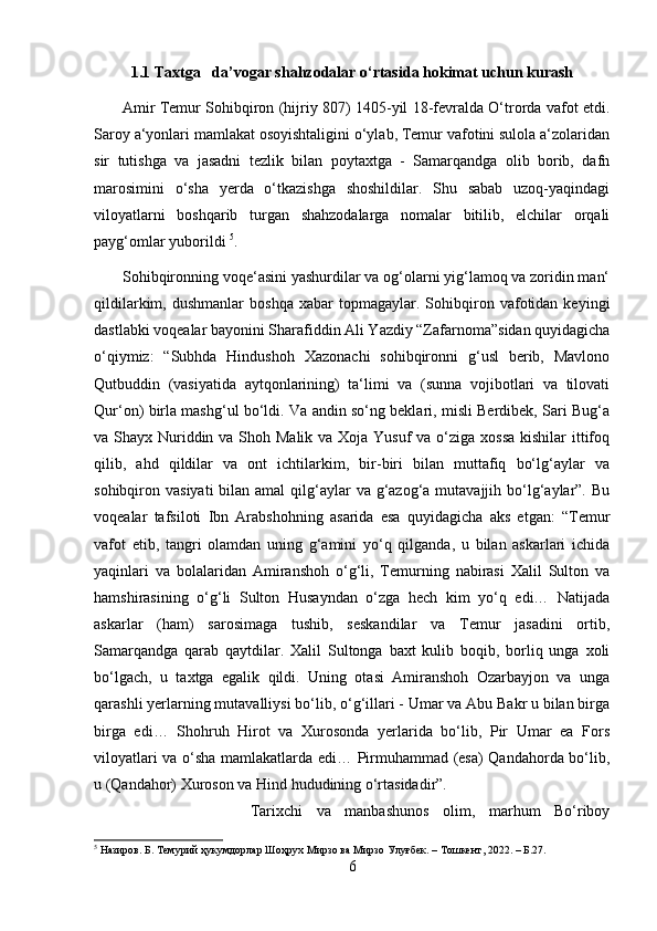 1.1 Taxtga   da’vogar shahzodalar o‘rtasida hokimat uchun kurash
           Amir Temur Sohibqiron (hijriy 807) 1405-yil 18-fevralda O‘trorda vafot etdi.
Saroy a‘yonlari mamlakat osoyishtaligini o‘ylab, Temur vafotini sulola a‘zolaridan
sir   tutishga   va   jasadni   tezlik   bilan   poytaxtga   -   Samarqandga   olib   borib,   dafn
marosimini   o‘sha   yerda   o‘tkazishga   shoshildilar.   Shu   sabab   uzoq-yaqindagi
viloyatlarni   boshqarib   turgan   shahzodalarga   nomalar   bitilib,   elchilar   orqali
payg‘omlar yuborildi  5
. 
       Sohibqironning voqe‘asini yashurdilar va og‘olarni yig‘lamoq va zoridin man‘
qildilarkim,   dushmanlar   boshqa   xabar   topmagaylar.  Sohibqiron   vafotidan  keyingi
dastlabki voqealar bayonini Sharafiddin Ali Yazdiy “Zafarnoma”sidan quyidagicha
o‘qiymiz:   “Subhda   Hindushoh   Xazonachi   sohibqironni   g‘usl   berib,   Mavlono
Qutbuddin   (vasiyatida   aytqonlarining)   ta‘limi   va   (sunna   vojibotlari   va   tilovati
Qur‘on) birla mashg‘ul bo‘ldi. Va andin so‘ng beklari, misli Berdibek, Sari Bug‘a
va Shayx Nuriddin va Shoh Malik va Xoja Yusuf  va o‘ziga xossa  kishilar ittifoq
qilib,   ahd   qildilar   va   ont   ichtilarkim,   bir-biri   bilan   muttafiq   bo‘lg‘aylar   va
sohibqiron vasiyati  bilan amal  qilg‘aylar  va g‘azog‘a  mutavajjih bo‘lg‘aylar”.  Bu
voqealar   tafsiloti   Ibn   Arabshohning   asarida   esa   quyidagicha   aks   etgan:   “Temur
vafot   etib,   tangri   olamdan   uning   g‘amini   yo‘q   qilganda,   u   bilan   askarlari   ichida
yaqinlari   va   bolalaridan   Amiranshoh   o‘g‘li,   Temurning   nabirasi   Xalil   Sulton   va
hamshirasining   o‘g‘li   Sulton   Husayndan   o‘zga   hech   kim   yo‘q   edi…   Natijada
askarlar   (ham)   sarosimaga   tushib,   seskandilar   va   Temur   jasadini   ortib,
Samarqandga   qarab   qaytdilar.   Xalil   Sultonga   baxt   kulib   boqib,   borliq   unga   xoli
bo‘lgach,   u   taxtga   egalik   qildi.   Uning   otasi   Amiranshoh   Ozarbayjon   va   unga
qarashli yerlarning mutavalliysi bo‘lib, o‘g‘illari - Umar va Abu Bakr u bilan birga
birga   edi…   Shohruh   Hirot   va   Xurosonda   yerlarida   bo‘lib,   Pir   Umar   ea   Fors
viloyatlari va o‘sha mamlakatlarda edi… Pirmuhammad (esa) Qandahorda bo‘lib,
u (Qandahor) Xuroson va Hind hududining o‘rtasidadir”. 
Tarixchi   va   manbashunos   olim,   marhum   Bo‘riboy
5
 Назиров. Б. Темурий ҳукумдорлар Шоҳрух Мирзо ва Мирзо Улуғбек. – Тошкент, 2022. – Б.27.
6 