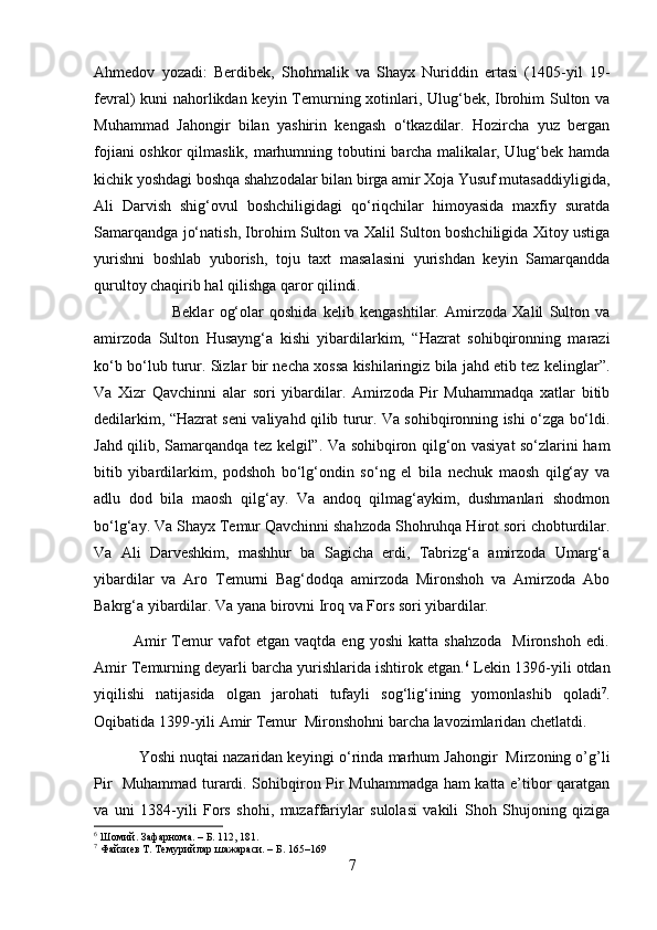 Ahmedov   yozadi:   Berdibek,   Shohmalik   va   Shayx   Nuriddin   ertasi   (1405-yil   19-
fevral) kuni nahorlikdan keyin Temurning xotinlari, Ulug‘bek, Ibrohim Sulton va
Muhammad   Jahongir   bilan   yashirin   kengash   o‘tkazdilar.   Hozircha   yuz   bergan
fojiani  oshkor  qilmaslik, marhumning tobutini barcha malikalar, Ulug‘bek hamda
kichik yoshdagi boshqa shahzodalar bilan birga amir Xoja Yusuf mutasaddiyligida,
Ali   Darvish   shig‘ovul   boshchiligidagi   qo‘riqchilar   himoyasida   maxfiy   suratda
Samarqandga jo‘natish, Ibrohim Sulton va Xalil Sulton boshchiligida Xitoy ustiga
yurishni   boshlab   yuborish,   toju   taxt   masalasini   yurishdan   keyin   Samarqandda
qurultoy chaqirib hal qilishga qaror qilindi. 
Beklar   og‘olar   qoshida   kelib   kengashtilar.   Amirzoda   Xalil   Sulton   va
amirzoda   Sulton   Husayng‘a   kishi   yibardilarkim,   “Hazrat   sohibqironning   marazi
ko‘b bo‘lub turur. Sizlar bir necha xossa kishilaringiz bila jahd etib tez kelinglar”.
Va   Xizr   Qavchinni   alar   sori   yibardilar.   Amirzoda   Pir   Muhammadqa   xatlar   bitib
dedilarkim, “Hazrat seni valiyahd qilib turur. Va sohibqironning ishi o‘zga bo‘ldi.
Jahd qilib, Samarqandqa tez kelgil”. Va sohibqiron qilg‘on vasiyat so‘zlarini ham
bitib   yibardilarkim,   podshoh   bo‘lg‘ondin   so‘ng   el   bila   nechuk   maosh   qilg‘ay   va
adlu   dod   bila   maosh   qilg‘ay.   Va   andoq   qilmag‘aykim,   dushmanlari   shodmon
bo‘lg‘ay. Va Shayx Temur Qavchinni shahzoda Shohruhqa Hirot sori chobturdilar.
Va   Ali   Darveshkim,   mashhur   ba   Sagicha   erdi,   Tabrizg‘a   amirzoda   Umarg‘a
yibardilar   va   Aro   Temurni   Bag‘dodqa   amirzoda   Mironshoh   va   Amirzoda   Abo
Bakrg‘a yibardilar. Va yana birovni Iroq va Fors sori yibardilar. 
              Amir   Temur   vafot   etgan   vaqtda   eng   yoshi   katta   shahzoda     Mironshoh   edi.
Amir Temurning deyarli barcha yurishlarida ishtirok etgan. 6
 Lekin 1396-yili otdan
yiqilishi   natijasida   olgan   jarohati   tufayli   sog‘lig‘ining   yomonlashib   qoladi 7
.
Oqibatida 1399-yili Amir Temur  Mironshohni barcha lavozimlaridan chetlatdi.
           Yoshi nuqtai nazaridan keyingi  о ‘rinda marhum Jahongir  Mirzoning o’g’li
Pir   Muhammad turardi. Sohibqiron Pir Muhammadga ham katta e’tibor qaratgan
va   uni   1384-yili   Fors   shohi,   muzaffariylar   sulolasi   vakili   Shoh   Shujoning   qiziga
6
 Шомий. Зафарнома. – Б. 112, 181.
7
 Файзиев Т. Темурийлар шажараси. – Б. 165–169
7 