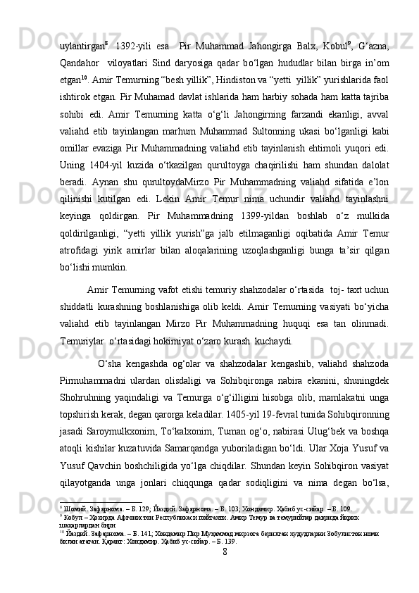 uylantirgan 8
.   1392-yili   esa     Pir   Muhammad   Jahongirga   Balx,   Kobul 9
,   G‘azna,
Qandahor     viloyatlari   Sind   daryosiga   qadar   b о ‘lgan   hududlar   bilan   birga   in’om
etgan 10
. Amir Temurning “besh yillik”, Hindiston va “yetti  yillik” yurishlarida faol
ishtirok etgan. Pir Muhamad davlat ishlarida ham harbiy sohada ham katta tajriba
sohibi   edi.   Amir   Temurning   katta   о‘g‘li   Jahongirning   farzandi   ekanligi,   avval
valiahd   etib   tayinlangan   marhum   Muhammad   Sultonning   ukasi   b о ‘lganligi   kabi
omillar   evaziga   Pir   Muhammadning   valiahd   etib   tayinlanish   ehtimoli   yuqori   edi.
Uning   1404-yil   kuzida   о ‘tkazilgan   qurultoyga   chaqirilishi   ham   shundan   dalolat
beradi.   Aynan   shu   qurultoydaMirzo   Pir   Muhammadning   valiahd   sifatida   e’lon
qilinishi   kutilgan   edi.   Lekin   Amir   Temur   nima   uchundir   valiahd   tayinlashni
keyinga   qoldirgan.   Pir   Muhammadning   1399-yildan   boshlab   о ‘z   mulkida
qoldirilganligi,   “yetti   yillik   yurish”ga   jalb   etilmaganligi   oqibatida   Amir   Temur
atrofidagi   yirik   amirlar   bilan   aloqalarining   uzoqlashganligi   bunga   ta’sir   qilgan
bо‘lishi mumkin.
                 Amir Temurning vafot etishi temuriy shahzodalar о‘rtasida   toj- taxt uchun
shiddatli   kurashning   boshlanishiga   olib   keldi.   Amir   Temurning   vasiyati   bо‘yicha
valiahd   etib   tayinlangan   Mirzo   Pir   Muhammadning   huquqi   esa   tan   olinmadi.
Temuriylar  о‘rtasidagi hokimiyat о‘zaro kurash  kuchaydi.
                O‘sha   kengashda   og‘olar   va   shahzodalar   kengashib,   valiahd   shahzoda
Pirmuhammadni   ulardan   olisdaligi   va   Sohibqironga   nabira   ekanini,   shuningdek
Shohruhning   yaqindaligi   va   Temurga   o‘g‘illigini   hisobga   olib,   mamlakatni   unga
topshirish kerak, degan qarorga keladilar. 1405-yil 19-fevral tunida Sohibqironning
jasadi  Saroymulkxonim, To‘kalxonim, Tuman og‘o, nabirasi  Ulug‘bek va boshqa
atoqli kishilar kuzatuvida Samarqandga yuboriladigan bo‘ldi. Ular Xoja Yusuf va
Yusuf  Qavchin  boshchiligida  yo‘lga chiqdilar.  Shundan  keyin  Sohibqiron vasiyat
qilayotganda   unga   jonlari   chiqqunga   qadar   sodiqligini   va   nima   degan   bo‘lsa,
8
 Шомий. Зафарнома. – Б. 129; Йаздий. Зафарнома. – Б. 103; Хондамир. Ҳабиб ус-сийар. – Б. 109.
9
 Кобул – Ҳозирда Афғонистон Республикаси пойтахти. Амир Темур ва темурийлар даврида йирик 
шаҳарлардан бири
10
 Йаздий. Зафарнома. – Б. 141; Хондамир Пир Муҳаммад мирзога берилган худудларни Зобулистон номи 
билан атаган. Қаранг: Хондамир. Ҳабиб ус-сийар. – Б. 139.
8 