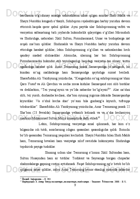 barchasini   o‘g‘ishmay   amalga   oshirishlarini   izhor   qilgan   amirlar-Shoh   Malik   va
Shayx Nuriddin kengash o‘tkazib, Sohibqiron rejalashtirgan harbiy yurishni davom
ettirirish   haqida   qaror   qabul   qildilar.   Ayni   paytda   ular   Sohibqironning   vafoti   va
vasiyatini   saltanatning   turli   joylarida   hukmdorlik   qilayotgan   o‘g‘illari   Mironshoh
va   Shohruhga,   nabiralari   Xalil   Sulton,   Pirmuhammad,   Umar   va   boshqalarga   xat
orqali   ma‘lum   qildilar.   Shohmalik   va   Shayx   Nuriddin   harbiy   yurishni   davom
ettirishga   harakat   qildilar,   lekin   Sohibqironning   o‘g‘illari   va   nabiralaridan   hech
qanday   madad   ololmadilar.   Aksincha,   ularning   har   biri   Sohibqironning
Pirmuhammadni   hukmdor   etib tayinlaganligi   haqidagi  vasiyatni  tan  olmay, taxtni
egallashga   harakat   qildi.   Amir   Temurning   jasadi   Samarqandga   jo‘natilgach,   bir
kundan   so‘ng   malikalarga   ham   Samarqandga   qaytishga   ruxsat   beriladi.
Sharafuddin Ali Yazdiyning yozishicha, “Kengashdin so‘ng sohibqironnig na‘shini
Qaro Yusuf va Ali Qavchin va necha xossa  kishilar  Samarqand sori olib bordilar
va   dedilarkim,   “Tez   yurug‘aysiz   va   yo‘lda   xabardor   bo‘lg‘aysiz 11
”.   Alar   na‘shni
olib, tez yurub, dushanba kechasi, sha‘bon oyining yigirma ikkisida Samarqandqa
kiyurdilar.   Va   o‘shul   kecha   shar‘   yo‘suni   bila   gunbazg‘a   kiyurib,   tufroqqa
tobshurdilar”. Sharafiddin Ali Yazdiyninng yozishicha, Amir Temurning jasadi 22
Sha‘bon   (23   fevralda)   Samarqandga   yetkazib   kelinadi   va   va   o‘sha   kechasiyoq
marhum Muhammad Sulton Mirzo xonaqohida dafn etiladi 12
 . 
  Lekin,   Sohibqironning   vasiyatiga   amal   qilinmadi,   har   kim   o‘z
bilganicha   ish   tutdi,   amirlarning   ichgan   qasamlari   qasamligicha   qoldi.   Birinchi
bo‘lib qasamdan Temurning yaqinlari kechishdi. Shayx Nuriddin bilan Shoh Malik
ham,   Temurning   bevalari   ham   vasiyatga   xilof   ravishda   hokimiyatni   Shohruhga
topshirish payiga tushdilar. 
Shuning   uchun   ular   Temurning   o‘limini   Xalil   Sultondan   ham,
Sulton   Husayndan   ham   sir   tutdilar.   Toshkent   va   Sayramga   borgan   choparlar
shahzodalarga gapning rostini aytishmadi. Faqat Sohibqironning og‘ir betob bo‘lib
qolganini xabar qildilar, xolos. Amir Temurning bemor ekanligi xususida xabardor
11
 Йаздий. Зафарнома. – Б. 283
12
 Нормуродов. К. Амир Темур васиятлари, насиҳатлари, танбеҳлари. - Тошкент. Ўзбекистон. 2000. - Б.51.
9 