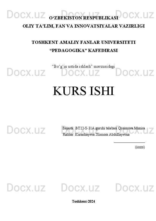 O‘Z BEKISTON RESPUBLIKASI 
OLIY TA’LIM, FAN VA INNOVATSIYALAR VAZIRLIGI
TOSHKENT  AMALIY FANLAR UNIVERSITETI
“PEDAGOGIKA” KAFEDIRASI
“Bo‘g‘in ustida ishlash” mavzusidagi
KURS ISHI
Bajardi:  BT22-S-31A guruhi  talabasi   Qosimova Munira
   Rahbar:   Kuranbayeva Xusnora Abdullayevna
_________________
(imzo)
Toshkent-2024 