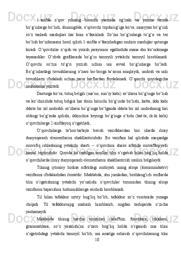 1-sinfda   o‘quv   yilining   birinchi   yarmida   og‘zaki   va   yozma   tarzda
bo‘g‘inlarga bo‘lish, shuningdek, o‘qituvchi topshirig‘iga ko‘ra, muayyan bo‘g‘inli
so‘z   tanlash   mashqlari   har   kuni   o‘tkaziladi.   So‘zni   bo‘g‘inlarga   to‘g‘ri   va   tez
bo‘lish ko‘nikmasini hosil qilish 1-sinfda o‘tkaziladigan muhim mashqlar qatoriga
kiradi.   O‘quvchilar   o‘qish   va   yozish   jarayonini   egallashda   mana   shu   ko‘nikmaga
tayanadilar.   O‘zbek   grafikasida   bo‘g‘in   tamoyili   yetakchi   tamoyil   hisoblanadi.
O‘quvchi   so‘zni   to‘g‘ri   yozish   uchun   uni   avval   bo‘g‘inlarga   bo‘ladi.
Bo‘g‘inlardagi   tovushlarning   o‘zaro   bir-biriga   ta‘sirini   aniqlaydi,   undosh   va   unli
tovushlarni   ifodalash   uchun   zarur   harflardan   foydalanadi.   O‘quvchi   quyidagicha
muhokama yuritadi: 
Dasturga ko‘ra, tutuq belgili (ma’no, sun’iy kabi) so‘zlarni bo‘g‘inga bo‘lish
va ko‘chirishda tutuq belgisi har doim birinchi bo‘g‘inda bo‘lishi, katta, ikki kabi
ikkita bir xil undoshli so‘zlarni bo‘g‘inga bo‘lganda ikkita bir xil undoshning biri
oldingi   bo‘g‘inda   qolishi,   ikkinchisi   keyingi   bo‘g‘inga   o‘tishi   (kat-ta,   ik-ki   kabi)
o‘quvchilarga 2-sinfdayoq o‘rgatiladi, 
O‘quvchilarga   ta‘lim-tarbiya   berish   vazifalaridan   biri   ularda   ilmiy
dunyoqarash   elementlarini   shakllantirishdir.   Bu   vazifani   hal   qilishda   maqsadga
muvofiq   ishlashning   yetakchi   sharti   −   o‘quvchini   shaxs   sifatida   muvaffaqiyatli
kamol   toptirishdir.   Quyida   ko‘rsatilgan   omillar   tilni   o‘rgatish   bilan   bog‘liq   holda
o‘quvchilarda ilmiy dunyoqarash elementlarini shakllantirish usulini belgilaydi:
Tilning   ijtimoiy   hodisa   sifatidagi   mohiyati   uning   aloqa   (kommunikativ)
vazifasini  ifodalashdan  iboratdir. Maktabda,  shu jumladan, boshlang‘ich sinflarda
tilni   o‘rgatishning   yetakchi   yo‘nalishi   o‘quvchilar   tomonidan   tilning   aloqa
vazifasini bajarishini tushunishlariga erishish hisoblanadi. 
Til   bilan   tafakkur   uzviy   bog‘liq   bo‘lib,   tafakkur   so‘z   vositasida   yuzaga
chiqadi.   Til   tafakkurnipg   mahsuli   hisoblanib,   ongdan   tashqarida   o‘zicha
yashamaydi. 
Maktabda   tilning   barcha   tomonlari   (talaffuzi,   fonetikasi,   leksikasi,
grammatikasi,   so‘z   yasalishi)ni   o‘zaro   bog‘liq   holda   o‘rganish   ona   tilini
o‘rgatishdagi   yetakchi   tamoyil   bo‘lib,   uni   amalga   oshirish   o‘quvchilarning   tilni
10 