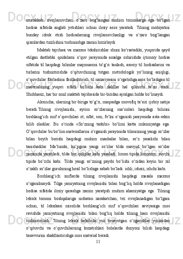 murakkab,   rivojlanuvchan,   o‘zaro   bog‘langan   muhim   tomonlarga   ega   bo‘lgan
hodisa   sifatida   anglab   yetishlari   uchun   ilmiy   asos   yaratadi.   Tilning   mohiyatini
bunday   idrok   etish   hodisalarning   rivojlanuvchanligi   va   o‘zaro   bog‘langan
qismlardan tuzilishini tushunishga zamin hozirlaydi.
Maktab   tajribasi   va   maxsus   tekshirishlar   shuni   ko‘rsatadiki,   yuqorida   qayd
etilgan   dastlabki   qoidalarni   o‘quv   jarayonida   amalga   oshirishda   ijtimoiy   hodisa
sifatida   til   haqidagi   bilimlar   majmuasini   to‘g‘ri   tanlash,   asosiy   til   hodisalarini   va
turlarini   tushuntirishda   o‘qituvchining   tutgan   metodologik   yo‘lining   aniqligi,
o‘quvchilar fikrlashini faollashtirish, til nazariyasini o‘rgatishga asos bo‘ladigan til
materialining   yuqori   sifatli   bo‘lishi   kabi   dalillar   hal   qiluvchi   ta‘sir   etadi.
S h ubhasiz, har bir omil maktab tajribasida bir-biridan ajralgan holda bo‘lmaydi. 
Aksincha, ularning bir-biriga to‘g‘ri, maqsadga muvofiq ta‘siri ijobiy natija
beradi.Tilning   rivojlanishi,   ayrim   so‘zlarning   ma‘nolari   haqidagi   bilimni
boshlang‘ich sinf o‘quvchilari ot, sifat, son, fe‘lni o‘rganish jarayonida asta-sekin
bilib   oladilar.   Bu   o‘rinda   «So‘zning   tarkibi»   bo‘limi   katta   imkoniyatga   ega.
O‘quvchilar bu bo‘lim materiallarini o‘rganish jarayonida tilimizning yangi so‘zlar
bilan   boyib   borishi   haqidagi   muhim   manbalar   bilan,   so‘z   yasalishi   bilan
tanishadilar.   Ma‘lumki,   ko‘pgina   yangi   so‘zlar   tilda   mavjud   bo‘lgan   so‘zlar
zaminida yaratiladi, tilda bor qoliplar kabi yasaladi: limon tipida limonzor, suvchi
tipida   bo’zchi   kabi.   Tilda   yangi   so‘zning   paydo   bo‘lishi   o‘zidan   keyin   bir   xil
o‘zakli so‘zlar guruhining hosil bo‘lishiga sabab bo‘ladi: ishli, ishsiz, ishchi kabi. 
Boshlang‘ich   sinflarda   tilning   rivojlanishi   haqidagi   masala   maxsus
o‘rganilmaydi.   Tilga   jamiyatning   rivojlanishi   bilan   bog‘liq   holda   rivojlanadigan
hodisa   sifatida   ilmiy   qarashga   zamin   yaratpsh   muhim   ahamiyatga   ega.   Tilning
leksik   tomoni   boshqalariga   nisbatan   xarakatchan,   tez   rivojlanadigan   bo‘lgani
uchun,   til   leksikasi   misolida   boshlang‘ich   sinf   o‘quvchilari   saviyasiga   mos
ravishda   jamiyatning   rivojlanishi   bilan   bog‘liq   holda   tilning   ham   rivojlanishi
tushuntiriladi.   Tilning   leksik   tarkibida   yuz   berayotgan   o‘zgarishlar   yuzasidan
o‘qituvchi   va   o‘quvchilarning   kuzatishlari   bolalarda   dunyoni   bilish   haqidagi
tasavvurini shakllantirishga mos material beradi. 
11 