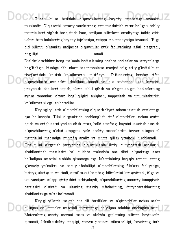 Tildan   bilim   berishda   o‘quvchilarning   hayotiy   tajribasiga   tayanish
muhimdir.   O‘qituvchi   nazariy   xarakterdagi   umumlashtirish   zarur   bo‘lgan   daliliy
materiallarni   yig‘ish   bosqichida   ham,   berilgan   bilimlarni   amaliyotga   tatbiq   etish
uchun ham bolalarning hayotiy tajribasiga, nutqqa oid amaliyotiga tayanadi. Tilga
oid   bilimni   o‘rganish   natijasida   o‘quvchilar   nutk   faoliyatining   sifati   o‘zgaradi,
ongliligi   ortadi.  
Dialektik   tafakkur   keng   ma‘noda   hodisalarning   boshqa   hodisalar   va   jarayonlarga
bog‘liqligini   hisobga  olib,  ularni   har   tomonlama   mavjud  belgilari  yig‘indisi   bilan
rivojlanishda   ko‘rish   ko‘nikmasini   ta‘riflaydi.   Tafakkurning   bunday   sifati
o‘quvchilarda   asta-sekin   shakllana   boradi   va   o‘z   navbatida,   ular   kuzatish
jarayonida   dalillarni   topish,   ularni   tahlil   qilish   va   o‘rganiladigan   hodisalarning
ayrim   tomonlari   o‘zaro   bog‘liqligini   aniqlash,   taqqoslash   va   umumlashtirish
ko‘nikmasini egallab boradilar. 
Keyingi yillarda o‘quvchilarning o‘quv faoliyati tobora izlanish xarakteriga
ega   bo‘lmoqda.   Tilni   o‘rganishda   boshlang‘ich   sinf   o‘quvchilari   uchun   ayrim
qoida   va   aniqliklarni   yodlab   olish   emas,   balki   atrofdagi   hayotni   kuzatish   asosida
o‘quvchilarning   o‘zlari   «topgan»   yoki   adabiy   manbalardan   tayyor   olingan   til
materialini   maqsadga   muvofiq   analiz   va   sintez   qilish   yetakchi   hisoblanadi.  
Ona   tilini   o‘rganish   jarayonida   o‘quvchilarda   ilmiy   dunyoqarash   asoslarini
shakllantirish   masalasini   hal   qilishda   maktabda   ona   tilini   o‘rgatishga   asos
bo‘ladigan   material   alohida   qimmatga   ega.   Materialning   haqiqiy   tomoni,   uning
g‘oyaviy   yo‘nalishi   va   badiiy   ifodaliligi   o‘quvchilarning   fikrlash   faoliyatiga,
histuyg‘ulariga   ta‘sir   etadi,   atrof-muhit   haqidagi   bilimlarini   kengaytiradi,   tilga   va
uni   yaratgan   xalqqa   qiziqishini   tarbiyalaydi,   o‘quvchilarning   umumiy   taraqqiyoti
darajasini   o‘stiradi   va   ularning   shaxsiy   sifatlarining,   dunyoqarashlarining
shakllanishiga ta‘sir ko‘rsatadi. 
Keyigi   yillarda   maktab   ona   tili   darsliklari   va   o‘qituvchilar   uchun   nashr
qilingan   qo‘llanmalar   materiali   mazmuniga   qo‘yilgan   talablar   anchagina   ortdi.
Materialning   asosiy   mezoni   matn   va   alohida   gaplarning   bilimni   boyituvchi
qimmati,   leksik-uslubiy   aniqligi,   mavzu   jihatdan   xilma-xilligi,   hayotning   turli
12 