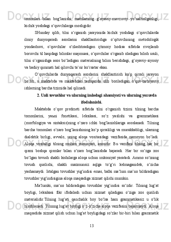 tomonlari   bilan   bog‘lanishi,   matnlarning   g‘oyaviy-mavzuviy   yo‘naltirilganligi,
kichik yoshdagi o‘quvchilarga mosligidir. 
SHunday   qilib,   tilni   o‘rganish   jarayonida   kichik   yoshdagi   o‘quvchilarda
ilmiy   dunyoqarash   asoslarini   shakllantirishga   o‘qituvchining   metodologik
yondashuvi,   o‘quvchilar   o‘zlashtiradigan   ijtimoiy   hodisa   sifatida   rivojlanib
boruvchi til haqidagi bilimlar majmuasi, o‘quvchilar o‘rganib oladigan bilish usuli,
tilni   o‘rganishga   asos   bo‘ladigan   materialning   bilim   berishdagi,   g‘oyaviy-siyosiy
va badiiy qimmati hal qiluvchi ta‘sir ko‘rsatar ekan. 
O‘quvchilarda   dunyoqarash   asoslarini   shakllantirish   ko‘p   qirrali   jarayon
bo‘lib,   u   maktabda   va   maktabdan   tashqarida   olib   boriladigan   o‘quv-tarbiyaviy
ishlarning barcha tizimida hal qilinadi. 
2. Unli tovushlar va ularning imlodagi ahamiyati va ularning yozuvda
ifodalanishi.
Maktabda   o‘quv   predmeti   sifatida   tilni   o‘rganish   tizimi   tilning   barcha
tomonlarini,   yaьni   fonetikasi,   leksikasi,   so‘z   yaslishi   va   grammatikasi
(morfologiya   va   sintaksis)ning   o‘zaro   ichki   bog‘lanishlariga   asoslanadi.   Tilning
barcha tomonlari o‘zaro bog‘lanishining ko‘p qirraliligi va murakkabligi, ularning
dialektik   birligi,   avvalo,   uning   aloqa   vositasidagi   vazifasida   namoyon   bo‘ladi.
Aloqa   vositaligi   tilning   muhim   xususiyati,   asosidir.   Bu   vazifani   tilning   har   bir
qismi   boshqa   qismlar   bilan   o‘zaro   bog‘lanishda   bajaradi.   Har   bir   so‘zga   xos
bo‘lgan tovush shakli kishilarga aloqa uchun imkoniyat yaratadi. Ammo so‘zning
tovush   qurilishi,   shakli   mazmunsiz   aqlga   to‘g‘ri   kelmaganidek,   o‘zicha
yashamaydi.   Istalgan  tovushlar   yig‘indisi   emas,  balki  ma‘lum   ma‘no  bildiradigan
tovushlar yig‘indisigina aloqa maqsadiga xizmat qilishi mumkin. 
Ma‘lumki,   ma‘no   bildiradigan   tovushlar   yig‘indisi   so‘zdir.   Tilning   lug‘at
boyligi,   leksikasi   fikr   ifodalash   uchun   xizmat   qiladigan   o‘ziga   xos   qurilish
materialidir.Tilning   lug‘ati   qanchalik   boy   bo‘lsa   ham   grammatikasiz   u   o‘lik
hisoblanadi. Tilnnng lug‘at boyligi o‘z-o‘zicha aloqa vazifasini bajarmaydi. Aloqa
maqsadida xizmat qilish uchun lug‘at boyligidagi so‘zlar bir-biri bilan grammatik
13 