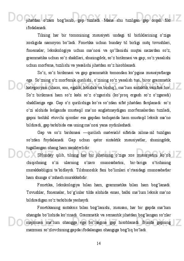 jihatdan   o‘zaro   bog‘lanib,   gap   tuziladi.   Mana   shu   tuzilgan   gap   orqali   fikr
ifodalanadi. 
Tilning   har   bir   tomonining   xususiyati   undagi   til   birliklarining   o‘ziga
xosligida   namoyon   bo‘ladi.   Fonetika   uchun   bunday   til   birligi   nutq   tovushlari,
fonemalar;   leksikologiya   uchun   ma‘nosi   va   qo‘llanishi   nuqtai   nazardan   so‘z;
grammatika uchun so‘z shakllari, shuningdek, so‘z birikmasi va gap; so‘z yasalishi
uchun morfema, tuzilishi va yasalishi jihatdan so‘z hisoblanadi. 
So‘z,   so‘z   birikmasi   va   gap   grammatik   tomondan   ko‘pgina   xususiyatlarga
ega. So‘zning o‘z morfemik qurilishi, o‘zining so‘z yasalish turi, biror grammatik
kategoriyasi (shaxs, son, egalik, kelishik va boshq.), ma‘lum sintaktik vazifasi bor.
So‘z   birikmasi   ham   so‘z   kabi   so‘z   o‘zgarishi   (ko‘proq   ergash   so‘z   o‘zgaradi)
shakllariga   ega.   Gap   o‘z   qurilishiga   ko‘ra   so‘zdan   sifat   jihatdan   farqlanadi:   so‘z
o‘zi   alohida   kelganda   mustaqil   ma‘no   anglatmaydigan   morfemalardan   tuziladi,
gapni   tashkil   etuvchi   qismlar   esa   gapdan   tashqarida   ham   mustaqil   leksik   ma‘no
bildiradi, gap tarkibida esa uning ma‘nosi yana oydinlashadi. 
Gap   va   so‘z   birikmasi   ―qurilish   materiali   sifatida   xilma-xil   tuzilgan‖
so‘zdan   foydalanadi.   Gap   uchun   qator   sintaktik   xususiyatlar,   shuningdek,
tugallangan ohang ham xarakterlidir. 
SHunday   qilib,   tilning   har   bir   jihatining   o‘ziga   xos   xususiyatini   ko‘rib
chiqishning   o‘zi   ularning   o‘zaro   munosabatini,   bir-biriga   o‘tishining
murakkabligini   ta‘kidlaydi.   Tilshunoslik   fani   bo‘limlari   o‘rtasidagi   munosabatlar
ham shunga o‘xshash murakkabdir. 
Fonetika,   leksikologiya   bilan   ham,   grammatika   bilan   ham   bog‘lanadi.
Tovushlar,   fonemalar,   bo‘g‘inlar   tilda   alohida   emas,   balki   ma‘lum   leksik   ma‘no
bildiradigan so‘z tarkibida yashaydi. 
Fonetikaning   sintaksis   bilan   bog‘lanishi,   xususan,   har   bir   gapda   ma‘lum
ohangda bo‘lishida ko‘rinadi. Grammatik va semantik jihatdan bog‘langan so‘zlar
majmuasi   ma‘lum   ohangga   ega   bo‘lsagina   gap   hisoblanadi.   Bunda   gapning
mazmuni so‘zlovchining gapda ifodalangan ohangiga bog‘liq bo‘ladi. 
14 