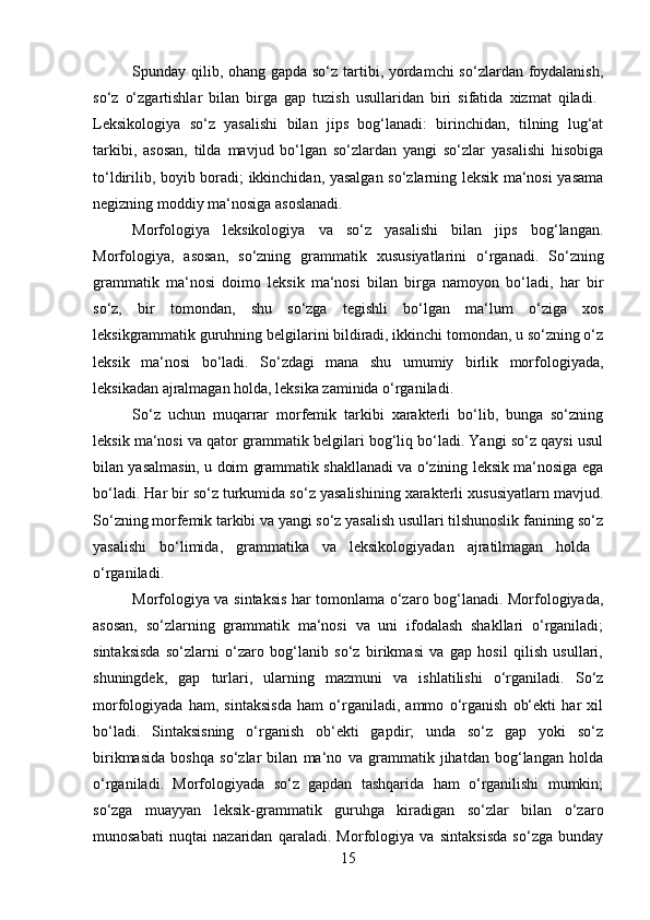 S р unday qilib, ohang gapda so‘z tartibi, yordamchi  so‘zlardan foydalanish,
so‘z   o‘zgartishlar   bilan   birga   gap   tuzish   usullaridan   biri   sifatida   xizmat   qiladi.  
Leksikologiya   so‘z   yasalishi   bilan   jips   bog‘lanadi:   birinchidan,   tilning   lug‘at
tarkibi,   asosan,   tilda   mavjud   bo‘lgan   so‘zlardan   yangi   so‘zlar   yasalishi   hisobiga
to‘ldirilib, boyib boradi; ikkinchidan, yasalgan so‘zlarning leksik ma‘nosi yasama
negizning moddiy ma‘nosiga asoslanadi. 
Morfologiya   leksikologiya   va   so‘z   yasalishi   bilan   jips   bog‘langan.
Morfologiya,   asosan,   so‘zning   grammatik   xususiyatlarini   o‘rganadi.   So‘zning
grammatik   ma‘nosi   doimo   leksik   ma‘nosi   bilan   birga   namoyon   bo‘ladi,   har   bir
so‘z,   bir   tomondan,   shu   so‘zga   tegishli   bo‘lgan   ma‘lum   o‘ziga   xos
leksikgrammatik guruhning belgilarini bildiradi, ikkinchi tomondan, u so‘zning o‘z
leksik   ma‘nosi   bo‘ladi.   So‘zdagi   mana   shu   umumiy   birlik   morfologiyada,
leksikadan ajralmagan holda, leksika zaminida o‘rganiladi. 
So‘z   uchun   muqarrar   morfemik   tarkibi   xarakterli   bo‘lib,   bunga   so‘zning
leksik ma‘nosi va qator grammatik belgilari bog‘liq bo‘ladi. Yangi so‘z qaysi usul
bilan yasalmasin, u doim grammatik shakllanadi va o‘zining leksik ma‘nosiga ega
bo‘ladi. Har bir so‘z turkumida so‘z yasalishining xarakterli xususiyatlarn mavjud.
So‘zning morfemik tarkibi va yangi so‘z yasalish usullari tilshunoslik fanining so‘z
yasalishi   bo‘limida,   grammatika   va   leksikologiyadan   ajratilmagan   holda  
o‘rganiladi. 
Morfologiya va sintaksis har tomonlama o‘zaro bog‘lanadi. Morfologiyada,
asosan,   so‘zlarning   grammatik   ma‘nosi   va   uni   ifodalash   shakllari   o‘rganiladi;
sintaksisda   so‘zlarni   o‘zaro   bog‘lanib   so‘z   birikmasi   va   gap   hosil   qilish   usullari,
shuningdek,   gap   turlari,   ularning   mazmuni   va   ishlatilishi   o‘rganiladi.   So‘z
morfologiyada   ham,   sintaksisda   ham   o‘rganiladi,   ammo   o‘rganish   ob‘ekti   har   xil
bo‘ladi.   Sintaksisning   o‘rganish   ob‘ekti   gapdir;   unda   so‘z   gap   yoki   so‘z
birikmasida   boshqa   so‘zlar   bilan   ma‘no   va   grammatik   jihatdan   bog‘langan   holda
o‘rganiladi.   Morfologiyada   so‘z   gapdan   tashqarida   ham   o‘rganilishi   mumkin;
so‘zga   muayyan   leksik-grammatik   guruhga   kiradigan   so‘zlar   bilan   o‘zaro
munosabati   nuqtai   nazaridan   qaraladi.   Morfologiya   va   sintaksisda   so‘zga   bunday
15 