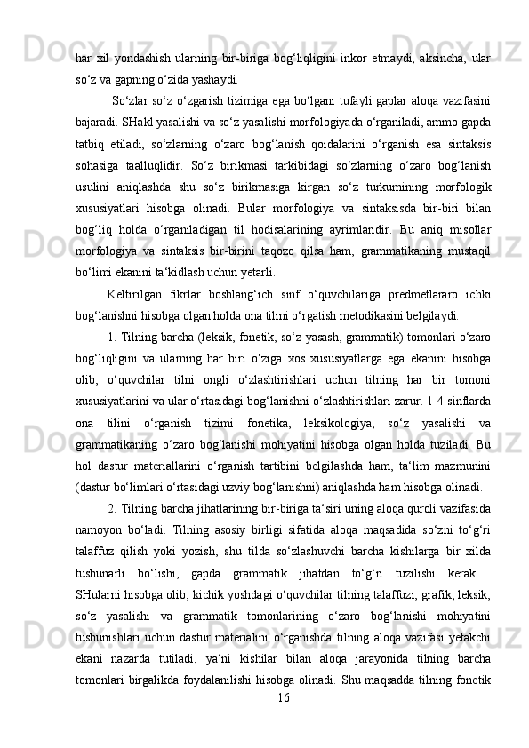 har   xil   yondashish   ularning   bir-biriga   bog‘liqligini   inkor   etmaydi,   aksincha,   ular
so‘z va gapning o‘zida yashaydi.
  So‘zlar so‘z o‘zgarish tizimiga ega bo‘lgani tufayli gaplar aloqa vazifasini
bajaradi. SHakl yasalishi va so‘z yasalishi morfologiyada o‘rganiladi, ammo gapda
tatbiq   etiladi,   so‘zlarning   o‘zaro   bog‘lanish   qoidalarini   o‘rganish   esa   sintaksis
sohasiga   taalluqlidir.   So‘z   birikmasi   tarkibidagi   so‘zlarning   o‘zaro   bog‘lanish
usulini   aniqlashda   shu   so‘z   birikmasiga   kirgan   so‘z   turkumining   morfologik
xususiyatlari   hisobga   olinadi.   Bular   morfologiya   va   sintaksisda   bir-biri   bilan
bog‘liq   holda   o‘rganiladigan   til   hodisalarining   ayrimlaridir.   Bu   aniq   misollar
morfologiya   va   sintaksis   bir-birini   taqozo   qilsa   ham,   grammatikaning   mustaqil
bo‘limi ekanini ta‘kidlash uchun yetarli. 
Keltirilgan   fikrlar   boshlang‘ich   sinf   o‘quvchilariga   predmetlararo   ichki
bog‘lanishni hisobga olgan holda ona tilini o‘rgatish metodikasini belgilaydi. 
1. Tilning barcha (leksik, fonetik, so‘z yasash, grammatik) tomonlari o‘zaro
bog‘liqligini   va   ularning   har   biri   o‘ziga   xos   xususiyatlarga   ega   ekanini   hisobga
olib,   o‘quvchilar   tilni   ongli   o‘zlashtirishlari   uchun   tilning   har   bir   tomoni
xususiyatlarini va ular o‘rtasidagi bog‘lanishni o‘zlashtirishlari zarur. 1-4-sinflarda
ona   tilini   o‘rganish   tizimi   fonetika,   leksikologiya,   so‘z   yasalishi   va
grammatikaning   o‘zaro   bog‘lanishi   mohiyatini   hisobga   olgan   holda   tuziladi.   Bu
hol   dastur   materiallarini   o‘rganish   tartibini   belgilashda   ham,   ta‘lim   mazmunini
(dastur bo‘limlari o‘rtasidagi uzviy bog‘lanishni) aniqlashda ham hisobga olinadi. 
2. Tilning barcha jihatlarining bir-biriga ta‘siri uning aloqa quroli vazifasida
namoyon   bo‘ladi.   Tilning   asosiy   birligi   sifatida   aloqa   maqsadida   so‘zni   to‘g‘ri
talaffuz   qilish   yoki   yozish,   shu   tilda   so‘zlashuvchi   barcha   kishilarga   bir   xilda
tushunarli   bo‘lishi,   gapda   grammatik   jihatdan   to‘g‘ri   tuzilishi   kerak.  
SHularni hisobga olib, kichik yoshdagi o‘quvchilar tilning talaffuzi, grafik, leksik,
so‘z   yasalishi   va   grammatik   tomonlarining   o‘zaro   bog‘lanishi   mohiyatini
tushunishlari   uchun   dastur   materialini   o‘rganishda   tilning   aloqa   vazifasi   yetakchi
ekani   nazarda   tutiladi,   ya‘ni   kishilar   bilan   aloqa   jarayonida   tilning   barcha
tomonlari   birgalikda  foydalanilishi  hisobga  olinadi.  Shu maqsadda   tilning  fonetik
16