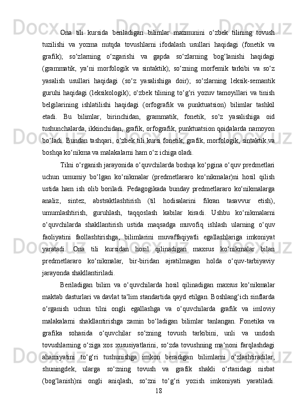 Ona   tili   kursida   beriladigan   bilimlar   mazmunini   o‘zbek   tilining   tovush
tuzilishi   va   yozma   nutqda   tovushlarni   ifodalash   usullari   haqidagi   (fonetik   va
grafik);   so‘zlarning   o‘zgarishi   va   gapda   so‘zlarning   bog‘lanishi   haqidagi
(grammatik,   ya‘ni   morfologik   va   sintaktik);   so‘zning   morfemik   tarkibi   va   so‘z
yasalish   usullari   haqidagi   (so‘z   yasalishiga   doir);   so‘zlarning   leksik-semantik
guruhi   haqidagi   (leksikologik);   o‘zbek   tilining   to‘g‘ri   yozuv   tamoyillari   va   tinish
belgilarining   ishlatilishi   haqidagi   (orfografik   va   punktuatsion)   bilimlar   tashkil
etadi.   Bu   bilimlar,   birinchidan,   grammatik,   fonetik,   so‘z   yasalishiga   oid
tushunchalarda, ikkinchidan, grafik, orfografik, punktuatsion qoidalarda namoyon
bo‘ladi. Bundan tashqari, o‘zbek tili kursi fonetik, grafik, morfologik, sintaktik va
boshqa ko‘nikma va malakalarni ham o‘z ichiga oladi. 
Tilni o‘rganish jarayonida o‘quvchilarda boshqa ko‘pgina o‘quv predmetlari
uchun   umumiy   bo‘lgan   ko‘nikmalar   (predmetlararo   ko‘nikmalar)ni   hosil   qilish
ustida   ham   ish   olib   boriladi.   Pedagogikada   bunday   predmetlararo   ko‘nikmalarga
analiz,   sintez,   abstraktlashtirish   (til   hodisalarini   fikran   tasavvur   etish),
umumlashtirish,   guruhlash,   taqqoslash   kabilar   kiradi.   Ushbu   ko‘nikmalarni
o‘quvchilarda   shakllantirish   ustida   maqsadga   muvofiq   ishlash   ularning   o‘quv
faoliyatini   faollashtirishga,   bilimlarini   muvaffaqiyatli   egallashlariga   imkoniyat
yaratadi.   Ona   tili   kursidan   hosil   qilinadigan   maxsus   ko‘nikmalar   bilan
predmetlararo   ko‘nikmalar,   bir-biridan   ajratilmagan   holda   o‘quv-tarbiyaviy
jarayonda shakllantiriladi. 
Beriladigan   bilim   va   o‘quvchilarda   hosil   qilinadigan   maxsus   ko‘nikmalar
maktab dasturlari va davlat ta‘lim standartida qayd etilgan. Boshlang‘ich sinflarda
o‘rganish   uchun   tilni   ongli   egallashga   va   o‘quvchilarda   grafik   va   imloviy
malakalarni   shakllantirishga   zamin   bo‘ladigan   bilimlar   tanlangan.   Fonetika   va
grafika   sohasida   o‘quvchilar   so‘zning   tovush   tarkibini,   unli   va   undosh
tovushlarning   o‘ziga   xos   xususiyatlarini,   so‘zda   tovushning   ma‘noni   farqlashdagi
ahamiyatini   to‘g‘ri   tushunishga   imkon   beradigan   bilimlarni   o‘zlashtiradilar,
shuningdek,   ularga   so‘zning   tovush   va   grafik   shakli   o‘rtasidagi   nisbat
(bog‘lanish)ni   ongli   aniqlash,   so‘zni   to‘g‘ri   yozish   imkoniyati   yaratiladi.
18 