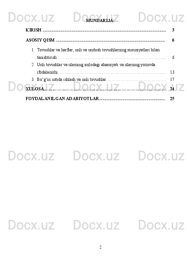 MUNDARIJA:
KIRISH ................................................................................................................ 3
ASOSIY QISM ................................................................................................... 6
1. Tovushlar va harflar, unli va undosh tovushlarning xususiyatlari bilan 
tanishtirish………………………………………………………………... 6
2. Unli tovushlar va ularning imlodagi ahamiyati va ularning yozuvda 
ifodalanishi……………………………………………………………….. 13
3. Bo ‘g‘ in ustida ishlash va unli tovushlar. …………………………………. 17
XULOSA…………...…………………………………………………………... 24
FOYDALANILGAN ADABIYOTLAR............................................................ 25
2 