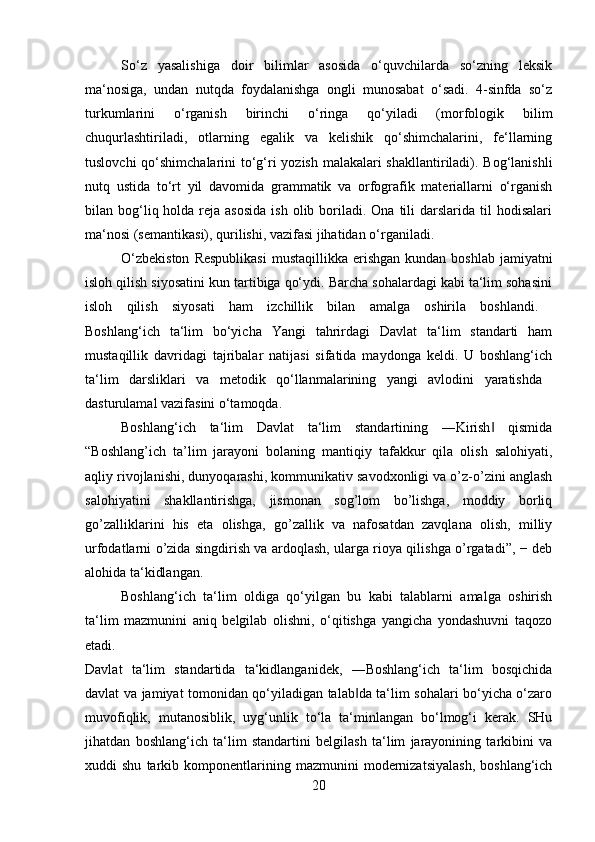 So‘z   yasalishiga   doir   bilimlar   asosida   o‘quvchilarda   so‘zning   leksik
ma‘nosiga,   undan   nutqda   foydalanishga   ongli   munosabat   o‘sadi.   4-sinfda   so‘z
turkumlarini   o‘rganish   birinchi   o‘ringa   qo‘yiladi   (morfologik   bilim
chuqurlashtiriladi,   otlarning   egalik   va   kelishik   qo‘shimchalarini,   fe‘llarning
tuslovchi  qo‘shimchalarini to‘g‘ri yozish malakalari  shakllantiriladi). Bog‘lanishli
nutq   ustida   to‘rt   yil   davomida   grammatik   va   orfografik   materiallarni   o‘rganish
bilan bog‘liq holda  reja  asosida   ish  olib boriladi. Ona  tili  darslarida  til   hodisalari
ma‘nosi (semantikasi), qurilishi, vazifasi jihatidan o‘rganiladi. 
O‘zbekiston   Respublikasi   mustaqillikka erishgan  kundan  boshlab  jamiyatni
isloh qilish siyosatini kun tartibiga qo‘ydi. Barcha sohalardagi kabi ta‘lim sohasini
isloh   qilish   siyosati   ham   izchillik   bilan   amalga   oshirila   boshlandi.  
Boshlang‘ich   ta‘lim   bo‘yicha   Yangi   tahrirdagi   Davlat   ta‘lim   standarti   ham
mustaqillik   davridagi   tajribalar   natijasi   sifatida   maydonga   keldi.   U   boshlang‘ich
ta‘lim   darsliklari   va   metodik   qo‘llanmalarining   yangi   avlodini   yaratishda  
dasturulamal vazifasini o‘tamoqda. 
Boshlang‘ich   ta‘lim   Davlat   ta‘lim   standartining   ―Kirish   qismida‖
“Boshlang’ich   ta’lim   jarayoni   bolaning   mantiqiy   tafakkur   qila   olish   salohiyati,
aqliy rivojlanishi, dunyoqarashi, kommunikativ savodxonligi va o’z-o’zini anglash
salohiyatini   shakllantirishga,   jismonan   sog’lom   bo’lishga,   moddiy   borliq
go’zalliklarini   his   eta   olishga,   go’zallik   va   nafosatdan   zavqlana   olish,   milliy
urfodatlarni o’zida singdirish va ardoqlash, ularga rioya qilishga o’rgatadi”, − deb
alohida ta‘kidlangan. 
Boshlang‘ich   ta‘lim   oldiga   qo‘yilgan   bu   kabi   talablarni   amalga   oshirish
ta‘lim   mazmunini   aniq   belgilab   olishni,   o‘qitishga   yangicha   yondashuvni   taqozo
etadi.  
Davlat   ta‘lim   standartida   ta‘kidlanganidek,   ―Boshlang‘ich   ta‘lim   bosqichida
davlat va jamiyat tomonidan qo‘yiladigan talab da ta‘lim sohalari bo‘yicha o‘zaro	
‖
muvofiqlik,   mutanosiblik,   uyg‘unlik   to‘la   ta‘minlangan   bo‘lmog‘i   kerak.   SHu
jihatdan   boshlang‘ich   ta‘lim   standartini   belgilash   ta‘lim   jarayonining   tarkibini   va
xuddi   shu   tarkib  komponentlarining  mazmunini   modernizatsiyalash,   boshlang‘ich
20 