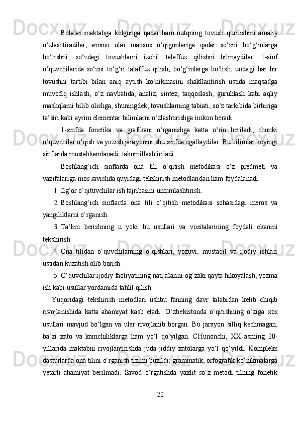 Bolalar   maktabga   kelgunga   qadar   ham   nutqning   tovush   qurilishini   amaliy
o‘zlashtiradilar,   ammo   ular   maxsus   o‘qigunlariga   qadar   so‘zni   bo‘g‘inlarga
bo‘lishni,   so‘zdagi   tovushlarni   izchil   talaffuz   qilishni   bilmaydilar.   1-sinf
o‘quvchilarida   so‘zni   to‘g‘ri   talaffuz   qilish,   bo‘g‘inlarga   bo‘lish,   undagi   har   bir
tovushni   tartibi   bilan   aniq   aytish   ko‘nikmasini   shakllantirish   ustida   maqsadga
muvofiq   ishlash,   o‘z   navbatida,   analiz,   sintez,   taqqoslash,   guruhlash   kabi   aqliy
mashqlarni bilib olishga, shuningdek, tovushlarning tabiati, so‘z tarkibida birbiriga
ta‘siri kabi ayrim elementar bilimlarni o‘zlashtirishga imkon beradi. 
1-sinfda   fonetika   va   grafikani   o‘rganishga   katta   o‘rin   beriladi,   chunki
o‘quvchilar o‘qish va yozish jarayonini shu sinfda egallaydilar. Bu bilimlar keyingi
sinflarda mustahkamlanadi, takomillashtiriladi. 
Boshlang‘ich   sinflarda   ona   tili   o‘qitish   metodikasi   o‘z   predmeti   va
vazifalariga mos ravishda quyidagi tekshirish metodlaridan ham foydalanadi: 
1. Ilg‘or o‘qituvchilar ish tajribasini umumlashtirish. 
2. Boshlang‘ich   sinflarda   ona   tili   o‘qitish   metodikasi   sohasidagi   meros   va
yangiliklarni o‘rganish. 
3. Ta‘lim   berishning   u   yoki   bu   usullari   va   vositalarining   foydali   ekanini
tekshirish. 
4. Ona   tilidan   o‘quvchilarning   o‘qishlari,   yozuvi,   mustaqil   va   ijodiy   ishlari
ustidan kuzatish olib borish. 
5. O‘quvchilar ijodiy faoliyatining natijalarini og‘zaki qayta hikoyalash, yozma
ish kabi usullar yordamida tahlil qilish. 
Yuqoridagi   tekshirish   metodlari   ushbu   fanning   davr   talabidan   kelib   chiqib
rivojlanishida   katta   ahamiyat   kasb   etadi.   O‘zbekistonda   o‘qitishning   o‘ziga   xos
usullari   mavjud   bo‘lgan   va   ular   rivojlanib   borgan.   Bu   jarayon   silliq   kechmagan,
ba‘zi   xato   va   kamchiliklarga   ham   yo‘l   qo‘yilgan.   CHunonchi,   XX   asrning   20-
yillarida   maktabni   rivojlantirishda   juda   jiddiy   xatolarga   yo‘l   qo‘yildi.   Kompleks
dasturlarda ona tilini o‘rganish tizimi buzildi: grammatik, orfografik ko‘nikmalarga
yetarli   ahamiyat   berilmadi.   Savod   o‘rgatishda   yaxlit   so‘z   metodi   tilning   fonetik
22 