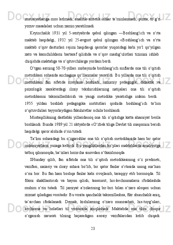 xususiyatlariga   mos   kelmadi,   analitik-sintetik   ishlar   ta‘minlanmadi,   puxta,   to‘g‘ri
yozuv masalalari uchun zamin yaratilmadi. 
Keyinchalik   1931   yil   5-sentyabrda   qabul   qilingan   ―Boshlang‘ich   va   o‘rta
maktab   haqida gi,   1932   yil   25-avgust   qabul   qilingan   «Boshlang‘ich   va   o‘rta‖
maktab   o‘quv   dasturlari   rejimi   haqida»gi   qarorlar   yuqoridagi   kabi   yo‘l   qo‘yilgan
xato   va   kamchiliklarni   bartaraf   qilishda   va   o‘quv   mashg‘ulotlari   tizimini   ishlab  
chiqishda maktabga va o‘qituvchilarga yordam berdi. 
O‘tgan asrning 50-70-yillari mobaynida boshlang‘ich sinflarda ona tili o‘qitish
metodikasi sohasida anchagina qo‘llanmalar yaratildi. Bu yillarda ona tili o‘qitish
metodikasi   fan   sifatida   rivojlana   boshladi,   umumiy   pedagogik,   didaktik   va
psixologik   xarakterdagi   ilmiy   tekshirishlarning   natijalari   ona   tili   o‘qitish
metodikasini   takomillashtirish   va   yangi   metodika   yaratishga   imkon   berdi.  
1955   yildan   boshlab   pedagogika   institutlari   qoshida   boshlang‘ich   ta‘lim
o‘qituvchilari tayyorlaydigan fakulьtetlar ochila boshlandi. 
Mustaqillikning  dastlabki  yillaridanoq  ona  tili   o‘qitishga  katta  ahamiyat   berila
boshlandi. Bunda 1989 yil 21 oktyabrda «O‘zbek tiliga Davlat tili maqomini berish
haqida gi qaror alohida o‘rin tutadi. 	
‖
Ta‘lim   sohasidagi   bu  o‘zgarishlar   ona  tili  o‘qitish  metodikasida   ham   bir  qator
imkoniyatlarni yuzaga keltirdi. Bu yangiliklardan ko‘plari maktablarda amaliyotga
tatbiq qilinmoqda, ba‘zilari hozircha sinovdan o‘tkazilmoqda. 
SHunday   qilib,   fan   sifatida   ona   tili   o‘qitish   metodikasining   o‘z   predmeti,
vazifasi,   nazariy   va   ilmiy   sohasi   bo‘lib,   bir   qator   fanlar   o‘rtasida   uning   ma‘lum
o‘rni   bor.   Bu   fan   ham   boshqa   fanlar   kabi   rivojlanib,   taraqqiy   etib   bormoqda.   Til
fikrni   shakllantirish   va   bayon   qilish,   taassurot,   his-kechinmalarni   ifodalashda
muhim   o‘rin   tutadi.   Til   jamiyat   a‘zolarining   bir-biri   bilan   o‘zaro   aloqasi   uchun
xizmat qiladigan vositadir. Bu vosita qanchalik takomillashsa, fikr shunchalik aniq,
ta‘sirchan   ifodalanadi.   Demak,   kishilarning   o‘zaro   munosabati,   his-tuyg‘ulari,
kechinma   va   holatlari   til   vositasida   aniqlashadi.   Maktabda   ona   tilini   chuqur
o‘rganish   zarurati   tilning   bajaradigan   asosiy   vazifalaridan   kelib   chiqadi.
23