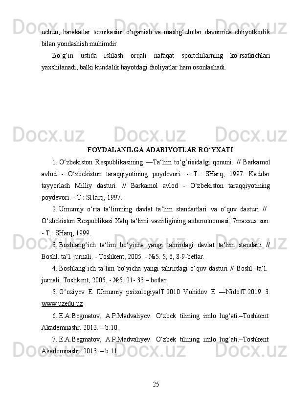 uchun,   harakatlar   texnikasini   o‘rganish   va   mashg‘ulotlar   davomida   ehtiyotkorlik
bilan yondashish muhimdir.
Bo‘g‘in   ustida   ishlash   orqali   nafaqat   sportchilarning   ko‘rsatkichlari
yaxshilanadi, balki kundalik hayotdagi faoliyatlar ham osonlashadi.
FOYDALANILGA ADABIYOTLAR RO‘YXATI
1. O‘zbekiston   Respublikasining   ―Ta‘lim   to‘g‘risida gi   qonuni.   //   Barkamol‖
avlod   -   O‘zbekiston   taraqqiyotining   poydevori.   -   T.:   SHarq,   1997.   Kadrlar
tayyorlash   Milliy   dasturi.   //   Barkamol   avlod   -   O‘zbekiston   taraqqiyotining
poydevori. - T.: SHarq, 1997. 
2. Umumiy   o‘rta   ta‘limning   davlat   ta‘lim   standartlari   va   o‘quv   dasturi   //  
O‘zbekiston Respublikasi  Xalq ta‘limi vazirligining axborotnomasi, 7maxsus son.
- T.: SHarq, 1999. 
3. Boshlang‘ich   ta‘lim   bo‘yicha   yangi   tahrirdagi   davlat   ta‘lim   standarti   //
Boshl. ta‘l. jurnali. - Toshkent, 2005. - №5. 5, 6, 8-9-betlar. 
4. Boshlang‘ich   ta‘lim   bo‘yicha   yangi   tahrirdagi   o‘quv   dasturi   //   Boshl.   ta‘l.  
jurnali. Toshkent, 2005. - №5. 21- 33 – betlar. 
5. G‘oziyev   E   Umumiy   psixologiya T.2010   Vohidov   E   ―Nido T.2019   3.	
‖ ‖ ‖
www.uzedu.uz  
6. E.A.Begmatov,   A.P.Madvaliyev.   O‘zbek   tilining   imlo   lug‘ati.–Toshkent:
Akademnashr. 2013. – b.10. 
7. E.A.Begmatov,   A.P.Madvaliyev.   O‘zbek   tilining   imlo   lug‘ati.–Toshkent:
Akademnashr. 2013. – b.11. 
25 