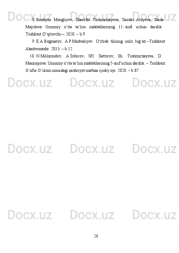 8. Baxtiyor   Mengliyev,   Sharofat   Toshmirzayeva,   Saodat   Atoyeva,   Saida  
Majidova   Umumiy   o ’ rta   ta‘lim   maktablarining   11- sinfi   uchun   darslik.  
Toshkent:O‘qituvchi― 2020. – b.9. 
9. E.A.Begmatov,   A.P.Madvaliyev.   O‘zbek   tilining   imlo   lug‘ati.–Toshkent:
Akademnashr. 2013. – b.12. 
10. N.MAhmudov,   A.Sobirov,   SH.   Sattorov,   Sh.   Toshmirzayeva,   D.  
Mannopova. Umumiy o‘rta ta‘lim maktablarining 5-sinf uchun darslik. – Toshkent.
G ’ afur G ’ ulom nomidagi nashriyot-matbaa ijodiy uyi. 2020. – b.87. 
26 