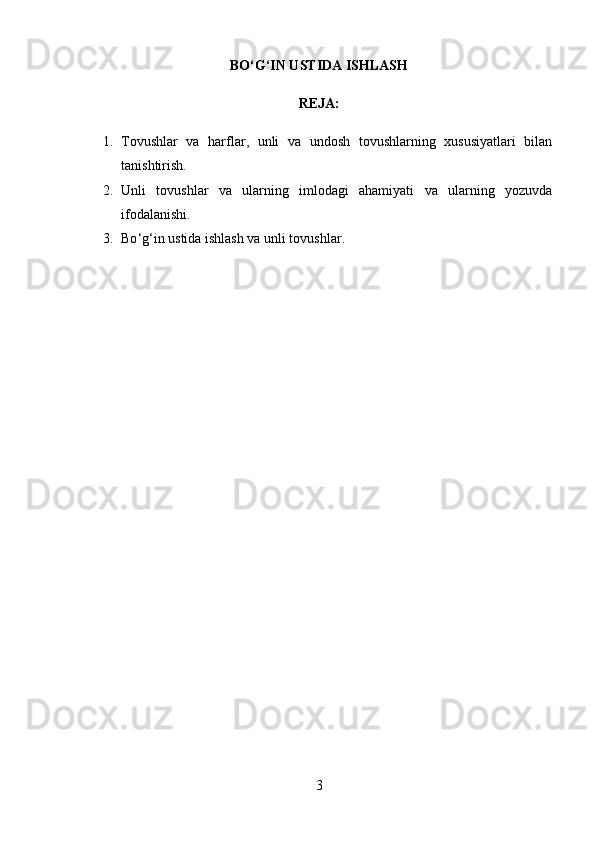BO‘G‘IN USTIDA ISHLASH
REJA:
1. Tovushlar   va   harflar,   unli   va   undosh   tovushlarning   xususiyatlari   bilan
tanishtirish.
2. Unli   tovushlar   va   ularning   imlodagi   ahamiyati   va   ularning   yozuvda
ifodalanishi.
3. Bo ‘g‘ in ustida ishlash va unli tovushlar .
3