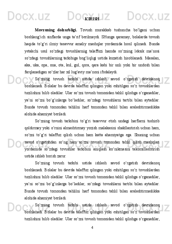 KIRISH
Mavzuning   dolzarbligi.   Tovush   murakkab   tushuncha   bo‘lgani   uchun
boshlang‘ich   sinflarda   unga   ta‘rif   berilmaydi.   SHunga   qaramay,   bolalarda   tovush
haqida   to‘g‘ri   ilmiy   tasavvur   amaliy   mashqlar   yordamida   hosil   qilinadi.   Bunda
yetakchi   usul   so‘zdagi   tovushlarniig   talaffuzi   hamda   so‘zning   leksik   ma‘nosi
so‘zdagi   tovushlarning  tarkibiga  bog‘liqligi   ustida   kuzatish   hisoblanadi.   Masalan,
aka,   uka,   opa,   ona,   ota,   kul,   gul,   qora,   qara   kabi   bir   unli   yoki   bir   undosh   bilan
farqlanadigan so‘zlar har xil lug‘aviy ma‘noni ifodalaydi. 
So‘zning   tovush   tarkibi   ustida   ishlash   savod   o‘rgatish   davridanoq
boshlanadi.   Bolalar   bu   davrda   talaffuz   qilingan   yoki   eshitilgan   so‘z   tovushlardan
tuzilishini bilib oladilar. Ular so‘zni tovush tomonidan tahlil qilishga o‘rganadilar,
ya‘ni   so‘zni   bo‘g‘inlarga   bo‘ladilar,   so‘zdagi   tovushlarni   tartibi   bilan   aytadilar.
Bunda   tovush   tomondan   tahlilni   harf   tomondan   tahlil   bilan   aralashtirmaslikka
alohida ahamiyat beriladi. 
So‘zning   tovush   tarkibini   to‘g‘ri   tasavvur   etish   undagi   harflarni   tushirib
qoldirmay yoki o‘rnini almashtirmay yozish malakasini shakllantirish uchun ham,
so‘zni   to‘g‘ri   talaffuz   qilish   uchun   ham   katta   ahamiyatga   ega.   Shuning   uchun
savod   o‘rgatishdan   so‘ng   ham   so‘zni   tovush   tomondan   tahlil   qilish   mashqlari
yordamida   so‘zdagi   tovushlar   tarkibini   aniqlash   ko‘nikmasini   takomillashtirish
ustida ishlab borish zarur. 
So‘zning   tovush   tarkibi   ustida   ishlash   savod   o‘rgatish   davridanoq
boshlanadi.   Bolalar   bu   davrda   talaffuz   qilingan   yoki   eshitilgan   so‘z   tovushlardan
tuzilishini bilib oladilar. Ular so‘zni tovush tomonidan tahlil qilishga o‘rganadilar,
ya‘ni   so‘zni   bo‘g‘inlarga   bo‘ladilar,   so‘zdagi   tovushlarni   tartibi   bilan   aytadilar.
Bunda   tovush   tomondan   tahlilni   harf   tomondan   tahlil   bilan   aralashtirmaslikka
alohida ahamiyat beriladi.
So‘zning   tovush   tarkibi   ustida   ishlash   savod   o‘rgatish   davridanoq
boshlanadi.   Bolalar   bu   davrda   talaffuz   qilingan   yoki   eshitilgan   so‘z   tovushlardan
tuzilishini bilib oladilar. Ular so‘zni tovush tomonidan tahlil qilishga o‘rganadilar,
4