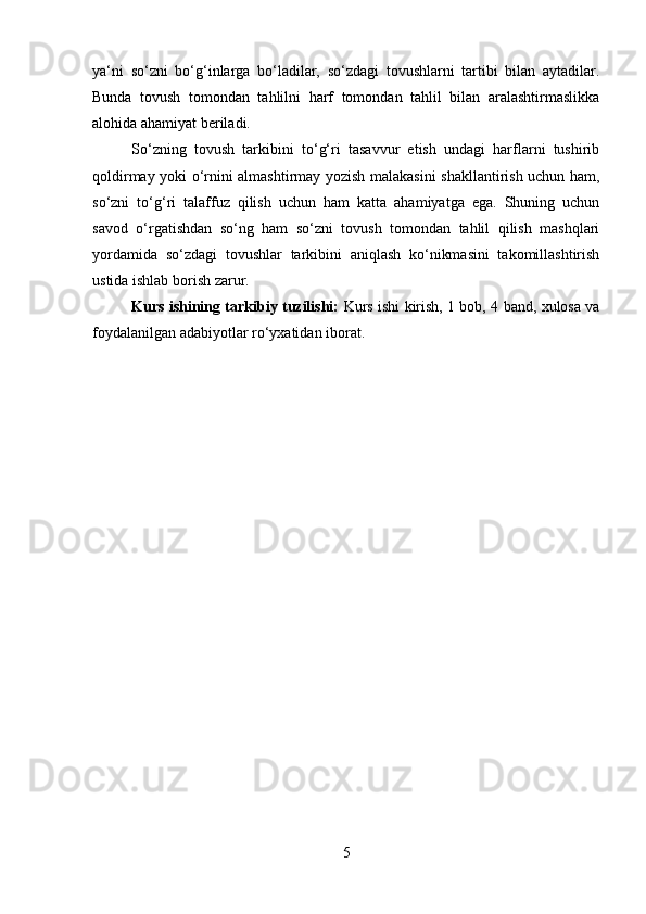 ya‘ni   so‘zni   bo‘g‘inlarga   bo‘ladilar,   so‘zdagi   tovushlarni   tartibi   bilan   aytadilar.
Bunda   tovush   tomondan   tahlilni   harf   tomondan   tahlil   bilan   aralashtirmaslikka
alohida ahamiyat beriladi. 
So‘zning   tovush   tarkibini   to‘g‘ri   tasavvur   etish   undagi   harflarni   tushirib
qoldirmay yoki o‘rnini almashtirmay yozish malakasini shakllantirish uchun ham,
so‘zni   to‘g‘ri   talaffuz   qilish   uchun   ham   katta   ahamiyatga   ega.   Shuning   uchun
savod   o‘rgatishdan   so‘ng   ham   so‘zni   tovush   tomondan   tahlil   qilish   mashqlari
yordamida   so‘zdagi   tovushlar   tarkibini   aniqlash   ko‘nikmasini   takomillashtirish
ustida ishlab borish zarur. 
Kurs ishining tarkibiy tuzilishi:   Kurs ishi kirish, 1 bob, 4 band, xulosa va
foydalanilgan adabiyotlar rо‘yxatidan iborat.
5 