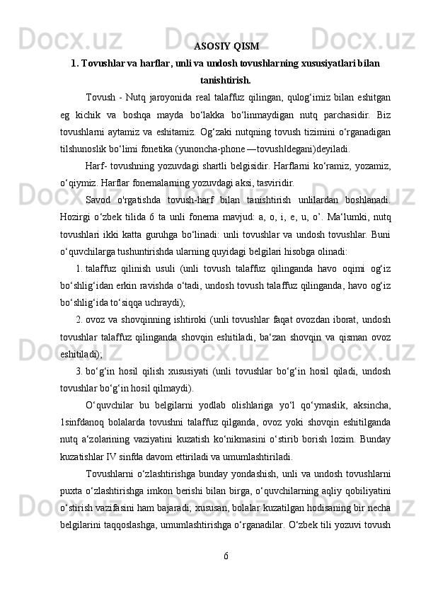  ASOSIY QISM
1. Tovushlar va harflar, unli va undosh tovushlarning   xususiyatlari bilan
tanishtirish.
Tovush   -   Nutq   jaroyonida   real   talaffuz   qilingan,   qulog‘imiz   bilan   eshitgan
eg   kichik   va   boshqa   mayda   bo‘lakka   bo‘linmaydigan   nutq   parchasidir.   Biz
tovushlarni   aytamiz   va   eshitamiz.   Og‘zaki   nutqning   tovush   tizimini   o‘rganadigan
tilshunoslik bo‘limi fonetika (yunoncha-phone ―tovush degani)deyiladi. ‖
Harf- tovushning yozuvdagi shartli belgisidir. Harflarni ko‘ramiz, yozamiz,
o‘qiymiz. Harflar fonemalarning yozuvdagi aksi, tasviridir. 
Savod   o'rgatishda   tovush-harf   bilan   tanishtirish   unlilardan   boshlanadi.
Hozirgi   o ‘ zbek   tilida   6   ta   unli   fonema   mavjud:   a,   o,   i,   e,   u,   o ’ .   Ma‘lumki,   nutq
tovushlari   ikki   katta   guruhga   bo‘linadi:   unli   tovushlar   va   undosh   tovushlar.   Buni
o‘quvchilarga tushuntirishda ularning quyidagi belgilari hisobga olinadi:
1. talaffuz   qilinish   usuli   (unli   tovush   talaffuz   qilinganda   havo   oqimi   og‘iz
bo‘shlig‘idan erkin ravishda o‘tadi, undosh tovush talaffuz qilinganda, havo og‘iz
bo‘shlig‘ida to‘siqqa uchraydi); 
2. ovoz va  shovqinning  ishtiroki  (unli  tovushlar   faqat  ovozdan  iborat,  undosh
tovushlar   talaffuz   qilinganda   shovqin   eshitiladi,   ba‘zan   shovqin   va   qisman   ovoz
eshitiladi); 
3. bo‘g‘in   hosil   qilish   xususiyati   (unli   tovushlar   bo‘g‘in   hosil   qiladi,   undosh
tovushlar bo‘g‘in hosil qilmaydi). 
O‘quvchilar   bu   belgilarni   yodlab   olishlariga   yo‘l   qo‘ymaslik,   aksincha,
1sinfdanoq   bolalarda   tovushni   talaffuz   qilganda,   ovoz   yoki   shovqin   eshitilganda
nutq   a‘zolarining   vaziyatini   kuzatish   ko‘nikmasini   o‘stirib   borish   lozim.   Bunday
kuzatishlar IV sinfda davom ettiriladi va umumlashtiriladi. 
Tovushlarni   o‘zlashtirishga   bunday  yondashish,   unli   va   undosh   tovushlarni
puxta o‘zlashtirishga imkon berishi  bilan birga, o‘quvchilarning aqliy qobiliyatini
o‘stirish vazifasini ham bajaradi; xususan, bolalar kuzatilgan hodisaning bir necha
belgilarini taqqoslashga, umumlashtirishga o‘rganadilar. O‘zbek tili yozuvi tovush
6 