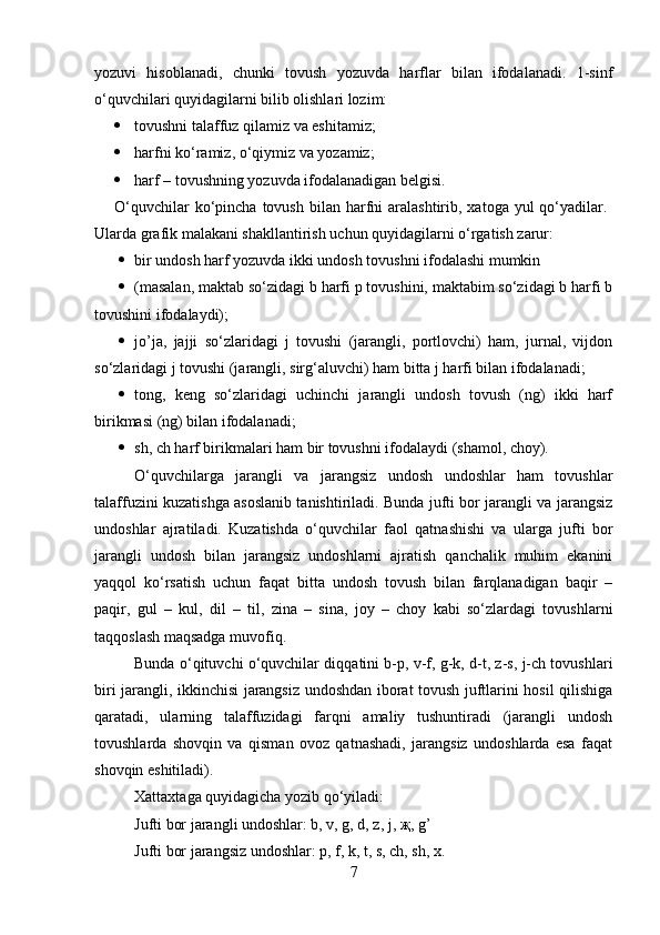 yozuvi   hisoblanadi,   chunki   tovush   yozuvda   harflar   bilan   ifodalanadi.   1-sinf
o‘quvchilari quyidagilarni bilib olishlari lozim: 
 tovushni talaffuz qilamiz va eshitamiz; 
 harfni ko‘ramiz, o‘qiymiz va yozamiz; 
 harf – tovushning yozuvda ifodalanadigan belgisi.
O‘quvchilar   ko‘pincha  tovush  bilan harfni  aralashtirib,  xatoga yul   qo‘yadilar.  
Ularda grafik malakani shakllantirish uchun quyidagilarni o‘rgatish zarur: 
 bir undosh harf yozuvda ikki undosh tovushni ifodalashi mumkin 
 (masalan, maktab so‘zidagi b harfi p tovushini, maktabim so‘zidagi b harfi b
tovushini ifodalaydi); 
 jo’ja,   jajji   so‘zlaridagi   j   tovushi   (jarangli,   portlovchi)   ham,   jurnal,   vijdon
so‘zlaridagi j tovushi (jarangli, sirg‘aluvchi) ham bitta j harfi bilan ifodalanadi; 
 tong,   keng   so‘zlaridagi   uchinchi   jarangli   undosh   tovush   (ng)   ikki   harf
birikmasi (ng) bilan ifodalanadi; 
 sh, ch harf birikmalari ham bir tovushni ifodalaydi (shamol, choy). 
O‘quvchilarga   jarangli   va   jarangsiz   undosh   undoshlar   ham   tovushlar
talaffuzini kuzatishga asoslanib tanishtiriladi. Bunda jufti bor jarangli va jarangsiz
undoshlar   ajratiladi.   Kuzatishda   o‘quvchilar   faol   qatnashishi   va   ularga   jufti   bor
jarangli   undosh   bilan   jarangsiz   undoshlarni   ajratish   qanchalik   muhim   ekanini
yaqqol   ko‘rsatish   uchun   faqat   bitta   undosh   tovush   bilan   farqlanadigan   baqir   –
paqir,   gul   –   kul,   dil   –   til,   zina   –   sina,   joy   –   choy   kabi   so‘zlardagi   tovushlarni
taqqoslash maqsadga muvofiq. 
Bunda o‘qituvchi o‘quvchilar diqqatini b-p, v-f, g-k, d-t, z-s, j-ch tovushlari
biri jarangli, ikkinchisi jarangsiz undoshdan iborat tovush juftlarini hosil qilishiga
qaratadi,   ularning   talaffuzidagi   farqni   amaliy   tushuntiradi   (jarangli   undosh
tovushlarda   shovqin   va   qisman   ovoz   qatnashadi,   jarangsiz   undoshlarda   esa   faqat
shovqin eshitiladi). 
Xattaxtaga quyidagicha yozib qo‘yiladi: 
Jufti bor jarangli undoshlar: b, v, g, d, z, j, җ, g’ 
Jufti bor jarangsiz undoshlar: p, f, k, t, s, ch, sh, x. 
7 