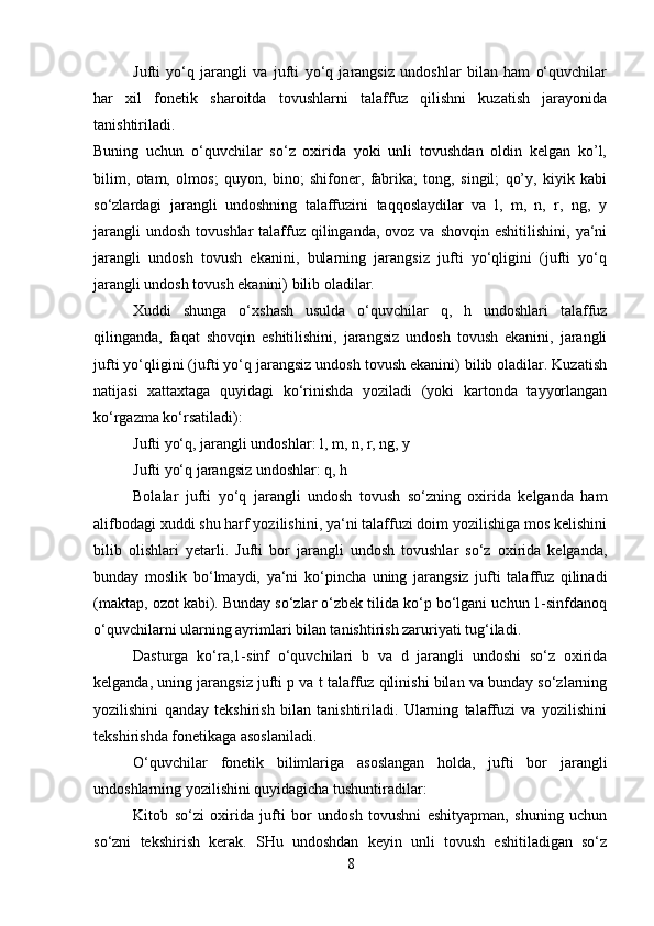 Jufti   yo‘q   jarangli   va   jufti   yo‘q   jarangsiz   undoshlar   bilan   ham   o‘quvchilar
har   xil   fonetik   sharoitda   tovushlarni   talaffuz   qilishni   kuzatish   jarayonida
tanishtiriladi.  
Buning   uchun   o‘quvchilar   so‘z   oxirida   yoki   unli   tovushdan   oldin   kelgan   ko’l,
bilim,   otam,   olmos;   quyon,   bino;   shifoner,   fabrika;   tong,   singil;   qo’y,   kiyik   kabi
so‘zlardagi   jarangli   undoshning   talaffuzini   taqqoslaydilar   va   l,   m,   n,   r,   ng,   y
jarangli   undosh  tovushlar   talaffuz  qilinganda,  ovoz  va shovqin  eshitilishini,  ya‘ni
jarangli   undosh   tovush   ekanini,   bularning   jarangsiz   jufti   yo‘qligini   (jufti   yo‘q
jarangli undosh tovush ekanini) bilib oladilar. 
Xuddi   shunga   o‘xshash   usulda   o‘quvchilar   q,   h   undoshlari   talaffuz
qilinganda,   faqat   shovqin   eshitilishini,   jarangsiz   undosh   tovush   ekanini,   jarangli
jufti yo‘qligini (jufti yo‘q jarangsiz undosh tovush ekanini) bilib oladilar. Kuzatish
natijasi   xattaxtaga   quyidagi   ko‘rinishda   yoziladi   (yoki   kartonda   tayyorlangan
ko‘rgazma ko‘rsatiladi): 
Jufti yo‘q, jarangli undoshlar: l, m, n, r, ng, y 
Jufti yo‘q jarangsiz undoshlar: q, h 
Bolalar   jufti   yo‘q   jarangli   undosh   tovush   so‘zning   oxirida   kelganda   ham
alifbodagi xuddi shu harf yozilishini, ya‘ni talaffuzi doim yozilishiga mos kelishini
bilib   olishlari   yetarli.   Jufti   bor   jarangli   undosh   tovushlar   so‘z   oxirida   kelganda,
bunday   moslik   bo‘lmaydi,   ya‘ni   ko‘pincha   uning   jarangsiz   jufti   talaffuz   qilinadi
(maktap, ozot kabi). Bunday so‘zlar o‘zbek tilida ko‘p bo‘lgani uchun 1-sinfdanoq
o‘quvchilarni ularning ayrimlari bilan tanishtirish zaruriyati tug‘iladi. 
Dasturga   ko‘ra,1-sinf   o‘quvchilari   b   va   d   jarangli   undoshi   so‘z   oxirida
kelganda, uning jarangsiz jufti p va t talaffuz qilinishi bilan va bunday so‘zlarning
yozilishini   qanday   tekshirish   bilan   tanishtiriladi.   Ularning   talaffuzi   va   yozilishini
tekshirishda fonetikaga asoslaniladi. 
O‘quvchilar   fonetik   bilimlariga   asoslangan   holda,   jufti   bor   jarangli
undoshlarning yozilishini quyidagicha tushuntiradilar: 
Kitob   so‘zi   oxirida   jufti   bor   undosh   tovushni   eshityapman,   shuning   uchun
so‘zni   tekshirish   kerak.   SHu   undoshdan   keyin   unli   tovush   eshitiladigan   so‘z
8 