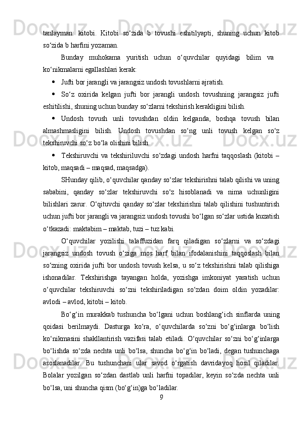 tanlayman:   kitobi.   Kitobi   so‘zida   b   tovushi   eshitilyapti,   shuning   uchun   kitob
so‘zida b harfini yozaman. 
Bunday   muhokama   yuritish   uchun   o‘quvchilar   quyidagi   bilim   va  
ko‘nikmalarni egallashlari kerak: 
 Jufti bor jarangli va jarangsiz undosh tovushlarni ajratish. 
 So‘z   oxirida   kelgan   jufti   bor   jarangli   undosh   tovushning   jarangsiz   jufti
eshitilishi, shuning uchun bunday so‘zlarni tekshirish kerakligini bilish. 
 Undosh   tovush   unli   tovushdan   oldin   kelganda,   boshqa   tovush   bilan
almashmasligini   bilish.   Undosh   tovushdan   so‘ng   unli   tovush   kelgan   so‘z
tekshiruvchi so‘z bo‘la olishini bilish. 
 Tekshiruvchi   va   tekshiriluvchi   so‘zdagi   undosh   harfni   taqqoslash   (kitobi   –
kitob, maqsadi – maqsad, maqsadga). 
SHunday qilib, o‘quvchilar qanday so‘zlar tekshirishni talab qilishi va uning
sababini,   qanday   so‘zlar   tekshiruvchi   so‘z   hisoblanadi   va   nima   uchunligini
bilishlari   zarur.   O‘qituvchi   qanday   so‘zlar   tekshirishni   talab   qilishini   tushuntirish
uchun jufti bor jarangli va jarangsiz undosh tovushi bo‘lgan so‘zlar ustida kuzatish
o‘tkazadi: maktabim – maktab, tuzi – tuz kabi. 
O‘quvchilar   yozilishi   talaffuzidan   farq   qiladigan   so‘zlarni   va   so‘zdagi
jarangsiz   undosh   tovush   o‘ziga   mos   harf   bilan   ifodalanishini   taqqoslash   bilan
so‘zning   oxirida   jufti   bor   undosh   tovush   kelsa,   u   so‘z   tekshirishni   talab   qilishiga
ishonadilar.   Tekshirishga   tayangan   holda,   yozishga   imkoniyat   yaratish   uchun
o‘quvchilar   tekshiruvchi   so‘zni   tekshiriladigan   so‘zdan   doim   oldin   yozadilar:
avlodi – avlod, kitobi – kitob. 
Bo‘g‘in   murakkab   tushuncha   bo‘lgani   uchun   boshlang‘ich   sinflarda   uning
qoidasi   berilmaydi.   Dasturga   ko‘ra,   o‘quvchilarda   so‘zni   bo‘g‘inlarga   bo‘lish
ko‘nikmasini   shakllantirish   vazifasi   talab   etiladi.   O‘quvchilar   so‘zni   bo‘g‘inlarga
bo‘lishda   so‘zda   nechta   unli   bo‘lsa,   shuncha   bo‘g‘in   bo‘ladi,   degan   tushunchaga
asoslanadilar.   Bu   tushunchani   ular   savod   o‘rgatish   davridayoq   hosil   qiladilar.
Bolalar   yozilgan   so‘zdan   dastlab   unli   harfni   topadilar,   keyin   so‘zda   nechta   unli
bo‘lsa, uni shuncha qism (bo‘g‘in)ga bo‘ladilar. 
9