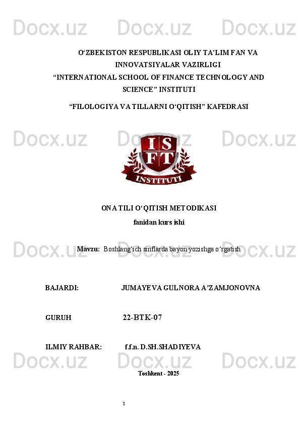 1O‘ZBEKISTON RESPUBLIKASI OLIY TA’LIM FAN VA
INNOVATSIYALAR VAZIRLIGI
“INTERNATIONAL SCHOOL OF FINANCE TECHNOLOGY AND
SCIENCE” INSTITUTI
“FILOLOGIYA VA TILLARNI O‘QITISH” KAFEDRASI
ONA TILI O‘QITISH METODIKASI
fanidan kurs ishi
Mavzu:     Boshlang‘ich sinflarda bayon yozishga o rgatishʻ
BAJARDI:                        JUMAYEVA GULNORA A ZAMJONOVNA	
ʼ
GURUH                              22-BTK-07
ILMIY RAHBAR:             f.f.n. D.SH.SHADIYEVA
Toshkent - 2025