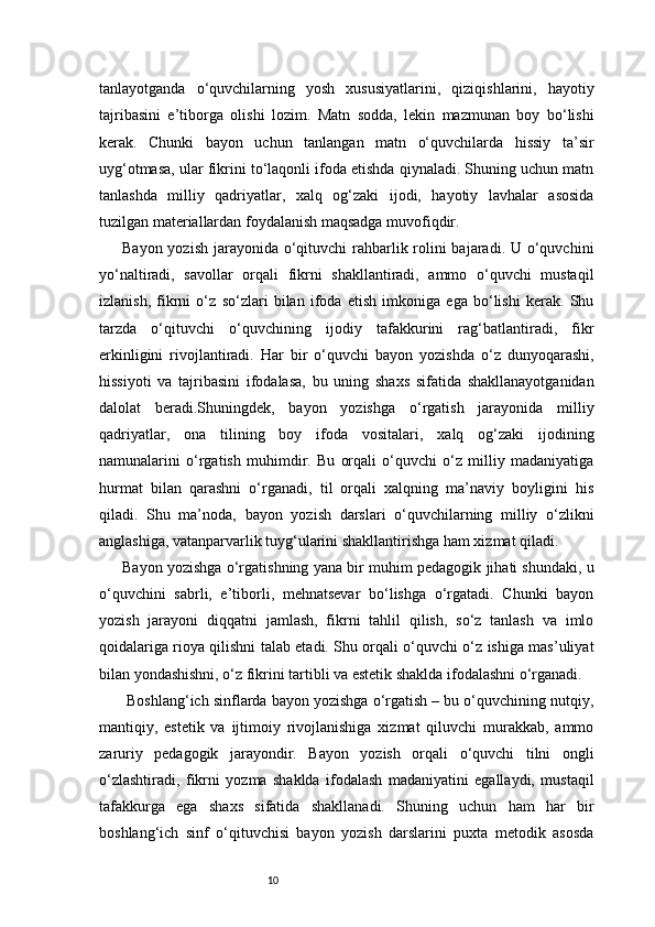 10tanlayotganda   o‘quvchilarning   yosh   xususiyatlarini,   qiziqishlarini,   hayotiy
tajribasini   e’tiborga   olishi   lozim.   Matn   sodda,   lekin   mazmunan   boy   bo‘lishi
kerak.   Chunki   bayon   uchun   tanlangan   matn   o‘quvchilarda   hissiy   ta’sir
uyg‘otmasa, ular fikrini to‘laqonli ifoda etishda qiynaladi. Shuning uchun matn
tanlashda   milliy   qadriyatlar,   xalq   og‘zaki   ijodi,   hayotiy   lavhalar   asosida
tuzilgan materiallardan foydalanish maqsadga muvofiqdir.
Bayon yozish jarayonida o‘qituvchi rahbarlik rolini bajaradi. U o‘quvchini
yo‘naltiradi,   savollar   orqali   fikrni   shakllantiradi,   ammo   o‘quvchi   mustaqil
izlanish,   fikrni   o‘z   so‘zlari   bilan   ifoda   etish   imkoniga   ega   bo‘lishi   kerak.   Shu
tarzda   o‘qituvchi   o‘quvchining   ijodiy   tafakkurini   rag‘batlantiradi,   fikr
erkinligini   rivojlantiradi.   Har   bir   o‘quvchi   bayon   yozishda   o‘z   dunyoqarashi,
hissiyoti   va   tajribasini   ifodalasa,   bu   uning   shaxs   sifatida   shakllanayotganidan
dalolat   beradi.Shuningdek,   bayon   yozishga   o‘rgatish   jarayonida   milliy
qadriyatlar,   ona   tilining   boy   ifoda   vositalari,   xalq   og‘zaki   ijodining
namunalarini   o‘rgatish   muhimdir.   Bu   orqali   o‘quvchi   o‘z   milliy   madaniyatiga
hurmat   bilan   qarashni   o‘rganadi,   til   orqali   xalqning   ma’naviy   boyligini   his
qiladi.   Shu   ma’noda,   bayon   yozish   darslari   o‘quvchilarning   milliy   o‘zlikni
anglashiga, vatanparvarlik tuyg‘ularini shakllantirishga ham xizmat qiladi.
Bayon yozishga o‘rgatishning yana bir muhim pedagogik jihati shundaki, u
o‘quvchini   sabrli,   e’tiborli,   mehnatsevar   bo‘lishga   o‘rgatadi.   Chunki   bayon
yozish   jarayoni   diqqatni   jamlash,   fikrni   tahlil   qilish,   so‘z   tanlash   va   imlo
qoidalariga rioya qilishni talab etadi. Shu orqali o‘quvchi o‘z ishiga mas’uliyat
bilan yondashishni, o‘z fikrini tartibli va estetik shaklda ifodalashni o‘rganadi.
 Boshlang‘ich sinflarda bayon yozishga o‘rgatish – bu o‘quvchining nutqiy,
mantiqiy,   estetik   va   ijtimoiy   rivojlanishiga   xizmat   qiluvchi   murakkab,   ammo
zaruriy   pedagogik   jarayondir.   Bayon   yozish   orqali   o‘quvchi   tilni   ongli
o‘zlashtiradi,   fikrni   yozma   shaklda   ifodalash   madaniyatini   egallaydi,   mustaqil
tafakkurga   ega   shaxs   sifatida   shakllanadi.   Shuning   uchun   ham   har   bir
boshlang‘ich   sinf   o‘qituvchisi   bayon   yozish   darslarini   puxta   metodik   asosda