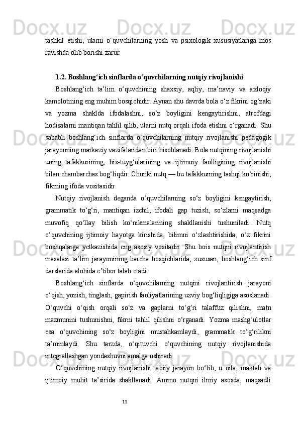 11tashkil   etishi,   ularni   o‘quvchilarning   yosh   va   psixologik   xususiyatlariga   mos
ravishda olib borishi zarur.
1.2. Boshlang‘ich sinflarda o‘quvchilarning nutqiy rivojlanishi
Boshlang‘ich   ta’lim   o‘quvchining   shaxsiy,   aqliy,   ma’naviy   va   axloqiy
kamolotining eng muhim bosqichidir. Aynan shu davrda bola o‘z fikrini og‘zaki
va   yozma   shaklda   ifodalashni,   so‘z   boyligini   kengaytirishni,   atrofdagi
hodisalarni mantiqan tahlil qilib, ularni nutq orqali ifoda etishni o‘rganadi. Shu
sababli   boshlang‘ich   sinflarda   o‘quvchilarning   nutqiy   rivojlanishi   pedagogik
jarayonning markaziy vazifalaridan biri hisoblanadi. Bola nutqining rivojlanishi
uning   tafakkurining,   his-tuyg‘ularining   va   ijtimoiy   faolligining   rivojlanishi
bilan chambarchas bog‘liqdir. Chunki nutq — bu tafakkurning tashqi ko‘rinishi,
fikrning ifoda vositasidir.
Nutqiy   rivojlanish   deganda   o‘quvchilarning   so‘z   boyligini   kengaytirish,
grammatik   to‘g‘ri,   mantiqan   izchil,   ifodali   gap   tuzish,   so‘zlarni   maqsadga
muvofiq   qo‘llay   bilish   ko‘nikmalarining   shakllanishi   tushuniladi.   Nutq
o‘quvchining   ijtimoiy   hayotga   kirishida,   bilimni   o‘zlashtirishida,   o‘z   fikrini
boshqalarga   yetkazishida   eng   asosiy   vositadir.   Shu   bois   nutqni   rivojlantirish
masalasi   ta’lim   jarayonining   barcha   bosqichlarida,   xususan,   boshlang‘ich   sinf
darslarida alohida e’tibor talab etadi.
Boshlang‘ich   sinflarda   o‘quvchilarning   nutqini   rivojlantirish   jarayoni
o‘qish, yozish, tinglash, gapirish faoliyatlarining uzviy bog‘liqligiga asoslanadi.
O‘quvchi   o‘qish   orqali   so‘z   va   gaplarni   to‘g‘ri   talaffuz   qilishni,   matn
mazmunini   tushunishni,   fikrni   tahlil   qilishni   o‘rganadi.   Yozma   mashg‘ulotlar
esa   o‘quvchining   so‘z   boyligini   mustahkamlaydi,   grammatik   to‘g‘rilikni
ta’minlaydi.   Shu   tarzda,   o‘qituvchi   o‘quvchining   nutqiy   rivojlanishida
integrallashgan yondashuvni amalga oshiradi.
O‘quvchining   nutqiy   rivojlanishi   tabiiy   jarayon   bo‘lib,   u   oila,   maktab   va
ijtimoiy   muhit   ta’sirida   shakllanadi.   Ammo   nutqni   ilmiy   asosda,   maqsadli 