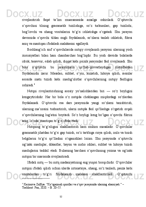 12rivojlantirish   faqat   ta’lim   muassasasida   amalga   oshiriladi.   O‘qituvchi
o‘quvchini   tilning   grammatik   tuzilishiga,   so‘z   turkumlari,   gap   tuzilishi,
bog‘lovchi   va   ohang   vositalarini   to‘g‘ri   ishlatishga   o‘rgatadi.   Shu   jarayon
davomida   o‘quvchi   tildan   ongli   foydalanish,   so‘zlarni   tanlab   ishlatish,   fikrni
aniq va mantiqan ifodalash malakasini egallaydi.
Boshlang‘ich   sinf   o‘quvchilarida   nutqiy   rivojlanish   jarayoni   ularning   yosh
xususiyatlari   bilan   ham   chambarchas   bog‘liqdir.   Bu   yosh   davrida   bolalarda
idrok, tasavvur, eslab qolish, diqqat kabi psixik jarayonlar faol rivojlanadi. Shu
bois   o‘qituvchi   bu   jarayonlarni   qo‘llab-quvvatlaydigan   metodlardan
foydalanishi   zarur.   Masalan,   suhbat,   o‘yin,   kuzatish,   hikoya   qilish,   rasmlar
asosida   matn   tuzish   kabi   mashg‘ulotlar   o‘quvchilarning   nutqiy   faolligini
oshiradi. 4
Nutqni   rivojlantirishning   asosiy   yo‘nalishlaridan   biri   —   so‘z   boyligini
kengaytirishdir.   Har   bir   bola   o‘z   nutqida   cheklangan   miqdordagi   so‘zlardan
foydalanadi.   O‘qituvchi   esa   dars   jarayonida   yangi   so‘zlarni   tanishtirish,
ularning   ma’nosini   tushuntirish,   ularni   nutqda   faol   qo‘llashga   o‘rgatish   orqali
o‘quvchilarning   lug‘atini   boyitadi.   So‘z   boyligi   keng   bo‘lgan   o‘quvchi   fikrini
aniq, lo‘nda, mantiqan to‘g‘ri ifoda etadi.
Nutqning   to‘g‘riligini   shakllantirish   ham   muhim   masaladir.   O‘quvchilar
grammatik jihatdan to‘g‘ri gap tuzish, so‘z tartibiga rioya qilish, imlo va tinish
belgilarini   to‘g‘ri   qo‘llashni   o‘rganishlari   lozim.   Shu   jarayonda   o‘qituvchi
og‘zaki   mashqlar,   dikantlar,   bayon   va   insho   ishlari,   suhbat   va   hikoya   tuzish
mashqlarini   tashkil   etadi.   Bularning   barchasi   o‘quvchining   yozma   va   og‘zaki
nutqini bir maromda rivojlantiradi.
Ifodali nutq — bu nutq madaniyatining eng yuqori bosqichidir. O‘quvchilar
nutqini ifodali qilish uchun ularda intonatsiya, ohang, so‘z tanlash, pauza kabi
vositalardan   to‘g‘ri   foydalanish   malakasi   shakllantiriladi.   O‘qituvchi
4
 Karimova Zulfiya. “Ko‘rgazmali qurollar va o‘quv jarayonida ularning ahamiyati.” – 
Toshkent: Fan, 2020. – B. 20–55.