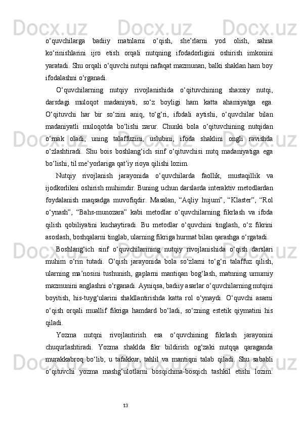 13o‘quvchilarga   badiiy   matnlarni   o‘qish,   she’rlarni   yod   olish,   sahna
ko‘rinishlarini   ijro   etish   orqali   nutqning   ifodadorligini   oshirish   imkonini
yaratadi. Shu orqali o‘quvchi nutqni nafaqat mazmunan, balki shaklan ham boy
ifodalashni o‘rganadi.
O‘quvchilarning   nutqiy   rivojlanishida   o‘qituvchining   shaxsiy   nutqi,
darsdagi   muloqot   madaniyati,   so‘z   boyligi   ham   katta   ahamiyatga   ega.
O‘qituvchi   har   bir   so‘zini   aniq,   to‘g‘ri,   ifodali   aytishi,   o‘quvchilar   bilan
madaniyatli   muloqotda   bo‘lishi   zarur.   Chunki   bola   o‘qituvchining   nutqidan
o‘rnak   oladi,   uning   talaffuzini,   uslubini,   ifoda   shaklini   ongli   ravishda
o‘zlashtiradi.   Shu   bois   boshlang‘ich   sinf   o‘qituvchisi   nutq   madaniyatiga   ega
bo‘lishi, til me’yorlariga qat’iy rioya qilishi lozim.
Nutqiy   rivojlanish   jarayonida   o‘quvchilarda   faollik,   mustaqillik   va
ijodkorlikni oshirish muhimdir. Buning uchun darslarda interaktiv metodlardan
foydalanish   maqsadga   muvofiqdir.   Masalan,   “Aqliy   hujum”,   “Klaster”,   “Rol
o‘ynash”,   “Bahs-munozara”   kabi   metodlar   o‘quvchilarning   fikrlash   va   ifoda
qilish   qobiliyatini   kuchaytiradi.   Bu   metodlar   o‘quvchini   tinglash,   o‘z   fikrini
asoslash, boshqalarni tinglab, ularning fikriga hurmat bilan qarashga o‘rgatadi.
Boshlang‘ich   sinf   o‘quvchilarining   nutqiy   rivojlanishida   o‘qish   darslari
muhim   o‘rin   tutadi.   O‘qish   jarayonida   bola   so‘zlarni   to‘g‘ri   talaffuz   qilish,
ularning   ma’nosini   tushunish,   gaplarni   mantiqan   bog‘lash,   matnning   umumiy
mazmunini anglashni o‘rganadi. Ayniqsa, badiiy asarlar o‘quvchilarning nutqini
boyitish,   his-tuyg‘ularini   shakllantirishda   katta   rol   o‘ynaydi.   O‘quvchi   asarni
o‘qish   orqali   muallif   fikriga   hamdard   bo‘ladi,   so‘zning   estetik   qiymatini   his
qiladi.
Yozma   nutqni   rivojlantirish   esa   o‘quvchining   fikrlash   jarayonini
chuqurlashtiradi.   Yozma   shaklda   fikr   bildirish   og‘zaki   nutqqa   qaraganda
murakkabroq   bo‘lib,   u   tafakkur,   tahlil   va   mantiqni   talab   qiladi.   Shu   sababli
o‘qituvchi   yozma   mashg‘ulotlarni   bosqichma-bosqich   tashkil   etishi   lozim: 