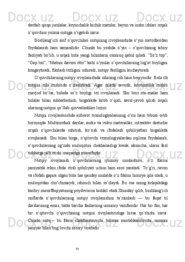 14dastlab qisqa jumlalar, keyinchalik kichik matnlar, bayon va insho ishlari orqali
o‘quvchini yozma nutqga o‘rgatish zarur.
Boshlang‘ich   sinf   o‘quvchilari   nutqining   rivojlanishida   o‘yin   metodlaridan
foydalanish   ham   samaralidir.   Chunki   bu   yoshda   o‘yin   –   o‘quvchining   tabiiy
faoliyati bo‘lib, u orqali bola yangi bilimlarni osonroq qabul qiladi. “So‘z top”,
“Gap tuz”, “Matnni davom ettir” kabi o‘yinlar o‘quvchilarning lug‘at boyligini
kengaytiradi, fikrlash tezligini oshiradi, nutqiy faolligini kuchaytiradi.
O‘quvchilarning nutqiy rivojlanishida oilaning roli ham beqiyosdir. Bola ilk
nutqini   oila   muhitida   o‘zlashtiradi.   Agar   oilada   savodli,   kitobxonlik   muhiti
mavjud   bo‘lsa,   bolada   so‘z   boyligi   tez   rivojlanadi.   Shu   bois   ota-onalar   ham
bolalar   bilan   suhbatlashish,   birgalikda   kitob   o‘qish,   savol-javob   qilish   orqali
ularning nutqini qo‘llab-quvvatlashlari lozim.
Nutqni   rivojlantirishda   axborot   texnologiyalarining   o‘rni   ham   tobora   ortib
bormoqda. Multimediali darslar, audio va video materiallar, interaktiv dasturlar
orqali   o‘quvchilarda   eshitish,   ko‘rish   va   ifodalash   qobiliyatlari   birgalikda
rivojlanadi.   Shu   bilan   birga,   o‘qituvchi   texnologiyalardan   oqilona   foydalanib,
o‘quvchilarning   og‘zaki   muloqotini   cheklamasligi   kerak,   aksincha,   ularni   faol
suhbatga jalb etishi maqsadga muvofiqdir.
Nutqiy   rivojlanish   o‘quvchilarning   ijtimoiy   moslashuvi,   o‘z   fikrini
jamiyatda  erkin  ifoda  etish   qobiliyati   uchun  ham   asos   yaratadi.  To‘g‘ri,  ravon
va ifodali gapira olgan bola har qanday muhitda o‘z fikrini himoya qila oladi, u
muloqotdan   cho‘chimaydi,   ishonch   bilan   so‘zlaydi.   Bu   esa   uning   kelajakdagi
kasbiy muvaffaqiyatining poydevorini tashkil etadi.Shunday qilib, boshlang‘ich
sinflarda   o‘quvchilarning   nutqiy   rivojlanishini   ta’minlash   —   bu   faqat   til
darslarining emas, balki barcha fanlarning umumiy vazifasidir. Har bir fan, har
bir   o‘qituvchi   o‘quvchining   nutqini   rivojlantirishga   hissa   qo‘shishi   zarur.
Chunki   nutq   –   bu   fikrni   shakllantiruvchi,   bilimni   mustahkamlovchi,   insonni
jamiyat bilan bog‘lovchi asosiy vositadir. 