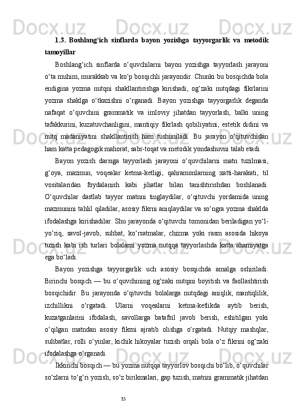 151.3.   Boshlang‘ich   sinflarda   bayon   yozishga   tayyorgarlik   va   metodik
tamoyillar
Boshlang‘ich   sinflarda   o‘quvchilarni   bayon   yozishga   tayyorlash   jarayoni
o‘ta muhim, murakkab va ko‘p bosqichli jarayondir. Chunki bu bosqichda bola
endigina   yozma   nutqni   shakllantirishga   kirishadi,   og‘zaki   nutqdagi   fikrlarini
yozma   shaklga   o‘tkazishni   o‘rganadi.   Bayon   yozishga   tayyorgarlik   deganda
nafaqat   o‘quvchini   grammatik   va   imloviy   jihatdan   tayyorlash,   balki   uning
tafakkurini,   kuzatuvchanligini,   mantiqiy   fikrlash   qobiliyatini,   estetik   didini   va
nutq   madaniyatini   shakllantirish   ham   tushuniladi.   Bu   jarayon   o‘qituvchidan
ham katta pedagogik mahorat, sabr-toqat va metodik yondashuvni talab etadi.
Bayon   yozish   darsiga   tayyorlash   jarayoni   o‘quvchilarni   matn   tuzilmasi,
g‘oya,   mazmun,   voqealar   ketma-ketligi,   qahramonlarning   xatti-harakati,   til
vositalaridan   foydalanish   kabi   jihatlar   bilan   tanishtirishdan   boshlanadi.
O‘quvchilar   dastlab   tayyor   matnni   tinglaydilar,   o‘qituvchi   yordamida   uning
mazmunini tahlil qiladilar, asosiy fikrni aniqlaydilar va so‘ngra yozma shaklda
ifodalashga  kirishadilar. Shu jarayonda o‘qituvchi  tomonidan beriladigan yo‘l-
yo‘riq,   savol-javob,   suhbat,   ko‘rsatmalar,   chizma   yoki   rasm   asosida   hikoya
tuzish   kabi   ish   turlari   bolalarni   yozma   nutqqa   tayyorlashda   katta   ahamiyatga
ega bo‘ladi.
Bayon   yozishga   tayyorgarlik   uch   asosiy   bosqichda   amalga   oshiriladi.
Birinchi  bosqich  —  bu o‘quvchining og‘zaki   nutqini   boyitish  va faollashtirish
bosqichidir.   Bu   jarayonda   o‘qituvchi   bolalarga   nutqdagi   aniqlik,   mantiqlilik,
izchillikni   o‘rgatadi.   Ularni   voqealarni   ketma-ketlikda   aytib   berish,
kuzatganlarini   ifodalash,   savollarga   batafsil   javob   berish,   eshitilgan   yoki
o‘qilgan   matndan   asosiy   fikrni   ajratib   olishga   o‘rgatadi.   Nutqiy   mashqlar,
suhbatlar,   rolli   o‘yinlar,   kichik   hikoyalar   tuzish   orqali   bola   o‘z   fikrini   og‘zaki
ifodalashga o‘rganadi.
Ikkinchi bosqich — bu yozma nutqqa tayyorlov bosqichi bo‘lib, o‘quvchilar
so‘zlarni to‘g‘ri yozish, so‘z birikmalari, gap tuzish, matnni grammatik jihatdan 