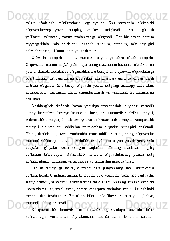 16to‘g‘ri   ifodalash   ko‘nikmalarini   egallaydilar.   Shu   jarayonda   o‘qituvchi
o‘quvchilarning   yozma   nutqdagi   xatolarini   aniqlaydi,   ularni   to‘g‘rilash
yo‘llarini   ko‘rsatadi,   yozuv   madaniyatiga   o‘rgatadi.   Har   bir   bayon   darsiga
tayyorgarlikda   imlo   qoidalarini   eslatish,   sinonim,   antonim,   so‘z   boyligini
oshirish mashqlari katta ahamiyat kasb etadi.
Uchinchi   bosqich   —   bu   mustaqil   bayon   yozishga   o‘tish   bosqichi.
O‘quvchilar matnni tinglab yoki o‘qib, uning mazmunini tushunib, o‘z fikrlarini
yozma shaklda ifodalashni o‘rganadilar. Bu bosqichda o‘qituvchi o‘quvchilarga
reja   tuzishni,   matn   qismlarini   aniqlashni,   kirish,   asosiy   qism   va   xulosa   tuzish
tartibini   o‘rgatadi.   Shu   tariqa,   o‘quvchi   yozma   nutqdagi   mantiqiy   izchillikni,
kompozitsion   tuzilmani,   fikrni   umumlashtirish   va   yakunlash   ko‘nikmalarini
egallaydi.
Boshlang‘ich   sinflarda   bayon   yozishga   tayyorlashda   quyidagi   metodik
tamoyillar muhim ahamiyat kasb etadi: bosqichlilik tamoyili, izchillik tamoyili,
sistemalilik   tamoyili,   faollik   tamoyili   va   ko‘rgazmalilik   tamoyili.   Bosqichlilik
tamoyili   o‘quvchilarni   oddiydan   murakkabga   o‘rgatish   prinsipini   anglatadi.
Ya’ni,   dastlab   o‘qituvchi   yordamida   matn   tahlil   qilinadi,   so‘ng   o‘quvchilar
mustaqil   ishlashga   o‘tadilar.   Izchillik   tamoyili   esa   bayon   yozish   jarayonida
voqealar,   g‘oyalar   ketma-ketligini   saqlashni,   fikrning   mantiqan   bog‘liq
bo‘lishini   ta’minlaydi.   Sistemalilik   tamoyili   o‘quvchilarning   yozma   nutq
ko‘nikmalarini muntazam va uzluksiz rivojlantirishni nazarda tutadi.
Faollik   tamoyiliga   ko‘ra,   o‘quvchi   dars   jarayonining   faol   ishtirokchisi
bo‘lishi kerak. U nafaqat matnni tinglovchi yoki yozuvchi, balki tahlil qiluvchi,
fikr yurituvchi, baholovchi shaxs sifatida shakllanadi. Shuning uchun o‘qituvchi
interaktiv usullar, savol-javob, klaster, konseptual xaritalar, guruhli ishlash kabi
metodlardan   foydalanadi.   Bu   o‘quvchilarni   o‘z   fikrini   erkin   bayon   qilishga,
mustaqil tahlilga undaydi.
Ko‘rgazmalilik   tamoyili   esa   o‘quvchining   idrokiga   bevosita   ta’sir
ko‘rsatadigan   vositalardan   foydalanishni   nazarda   tutadi.   Masalan,   suratlar,
