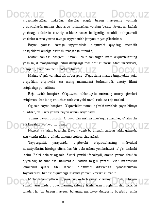17videomateriallar,   maketlar,   slaydlar   orqali   bayon   mavzusini   yoritish
o‘quvchilarda   matnni   chuqurroq   tushunishga   yordam   beradi.   Ayniqsa,   kichik
yoshdagi   bolalarda   tasviriy   tafakkur   ustun   bo‘lganligi   sababli,   ko‘rgazmali
vositalar ularda yozma nutqqa tayyorlanish jarayonini yengillashtiradi.
Bayon   yozish   darsiga   tayyorlashda   o‘qituvchi   quyidagi   metodik
bosqichlarni amalga oshirishi maqsadga muvofiq:
Matnni   tanlash   bosqichi.   Bayon   uchun   tanlangan   matn   o‘quvchilarning
yoshiga, dunyoqarashiga, bilim darajasiga mos bo‘lishi zarur. Matn tarbiyaviy,
qiziqarli, mantiqan izchil bo‘lishi lozim.
Matnni o‘qish va tahlil qilish bosqichi. O‘quvchilar matnni tinglaydilar yoki
o‘qiydilar,   o‘qituvchi   esa   uning   mazmunini   tushuntiradi,   asosiy   fikrni
aniqlashga yo‘naltiradi.
Reja   tuzish   bosqichi.   O‘qituvchi   rahbarligida   matnning   asosiy   qismlari
aniqlanadi, har bir qism uchun sarlavha yoki savol shaklida reja tuziladi.
Og‘zaki bayon bosqichi. O‘quvchilar matnni og‘zaki ravishda qayta hikoya
qiladilar, bu ularni yozma bayon uchun tayyorlaydi.
Yozma   bayon  bosqichi.   O‘quvchilar   matnni   mustaqil   yozadilar,   o‘qituvchi
esa kuzatadi, yo‘l-yo‘riq beradi.
Nazorat   va   tahlil   bosqichi.   Bayon   yozib   bo‘lingach,   xatolar   tahlil   qilinadi,
eng yaxshi ishlar o‘qiladi, umumiy xulosa chiqariladi.
Tayyorgarlik   jarayonida   o‘qituvchi   o‘quvchilarning   individual
xususiyatlarini   hisobga   olishi,   har   bir   bola   uchun   yondashuvni   to‘g‘ri   tanlashi
lozim.   Ba’zi   bolalar   og‘zaki   fikrini   yaxshi   ifodalaydi,   ammo   yozma   shaklda
qiynaladi;   ba’zilar   esa   grammatik   jihatdan   to‘g‘ri   yozadi,   lekin   mazmunan
kamchilik   qiladi.   Shu   sababli   o‘qituvchi   differensial   yondashuvdan
foydalanishi, har bir o‘quvchiga shaxsiy yordam ko‘rsatishi zarur.
Metodik tamoyillarning yana biri — tarbiyaviylik tamoyili bo‘lib, u bayon
yozish   jarayonida   o‘quvchilarning   axloqiy   fazilatlarini   rivojlantirishni   nazarda
tutadi.   Har   bir   bayon   mavzusi   bolaning   ma’naviy   dunyosini   boyitishi,   unda