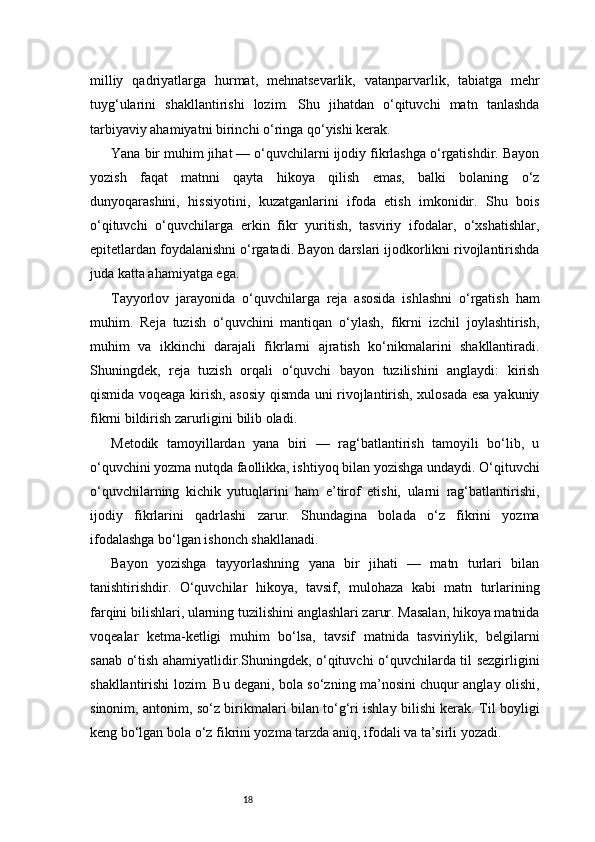 18milliy   qadriyatlarga   hurmat,   mehnatsevarlik,   vatanparvarlik,   tabiatga   mehr
tuyg‘ularini   shakllantirishi   lozim.   Shu   jihatdan   o‘qituvchi   matn   tanlashda
tarbiyaviy ahamiyatni birinchi o‘ringa qo‘yishi kerak.
Yana bir muhim jihat — o‘quvchilarni ijodiy fikrlashga o‘rgatishdir. Bayon
yozish   faqat   matnni   qayta   hikoya   qilish   emas,   balki   bolaning   o‘z
dunyoqarashini,   hissiyotini,   kuzatganlarini   ifoda   etish   imkonidir.   Shu   bois
o‘qituvchi   o‘quvchilarga   erkin   fikr   yuritish,   tasviriy   ifodalar,   o‘xshatishlar,
epitetlardan foydalanishni o‘rgatadi. Bayon darslari ijodkorlikni rivojlantirishda
juda katta ahamiyatga ega.
Tayyorlov   jarayonida   o‘quvchilarga   reja   asosida   ishlashni   o‘rgatish   ham
muhim.   Reja   tuzish   o‘quvchini   mantiqan   o‘ylash,   fikrni   izchil   joylashtirish,
muhim   va   ikkinchi   darajali   fikrlarni   ajratish   ko‘nikmalarini   shakllantiradi.
Shuningdek,   reja   tuzish   orqali   o‘quvchi   bayon   tuzilishini   anglaydi:   kirish
qismida voqeaga kirish, asosiy qismda uni rivojlantirish, xulosada esa yakuniy
fikrni bildirish zarurligini bilib oladi.
Metodik   tamoyillardan   yana   biri   —   rag‘batlantirish   tamoyili   bo‘lib,   u
o‘quvchini yozma nutqda faollikka, ishtiyoq bilan yozishga undaydi. O‘qituvchi
o‘quvchilarning   kichik   yutuqlarini   ham   e’tirof   etishi,   ularni   rag‘batlantirishi,
ijodiy   fikrlarini   qadrlashi   zarur.   Shundagina   bolada   o‘z   fikrini   yozma
ifodalashga bo‘lgan ishonch shakllanadi.
Bayon   yozishga   tayyorlashning   yana   bir   jihati   —   matn   turlari   bilan
tanishtirishdir.   O‘quvchilar   hikoya,   tavsif,   mulohaza   kabi   matn   turlarining
farqini bilishlari, ularning tuzilishini anglashlari zarur. Masalan, hikoya matnida
voqealar   ketma-ketligi   muhim   bo‘lsa,   tavsif   matnida   tasviriylik,   belgilarni
sanab o‘tish ahamiyatlidir.Shuningdek, o‘qituvchi o‘quvchilarda til sezgirligini
shakllantirishi lozim. Bu degani, bola so‘zning ma’nosini chuqur anglay olishi,
sinonim, antonim, so‘z birikmalari bilan to‘g‘ri ishlay bilishi kerak. Til boyligi
keng bo‘lgan bola o‘z fikrini yozma tarzda aniq, ifodali va ta’sirli yozadi. 
