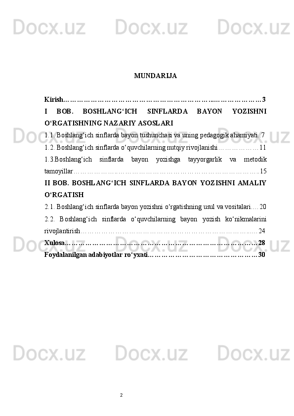 2 MUNDARIJA
Kirish ………………………………………………………...…………………3
I   BOB.   BOSHLANG‘ICH   SINFLARDA   BAYON   YOZISHNI
O‘RGATISHNING NAZARIY ASOSLARI
1.1. Boshlang‘ich sinflarda bayon tushunchasi va uning pedagogik ahamiyati ..7
1.2. Boshlang‘ich sinflarda o‘quvchilarning nutqiy rivojlanishi ………………11
1.3.Boshlang‘ich   sinflarda   bayon   yozishga   tayyorgarlik   va   metodik
tamoyillar ………………..……………………………………………………..15
II   BOB.   BOSHLANG‘ICH   SINFLARDA   BAYON   YOZISHNI   AMALIY
O‘RGATISH
2.1. Boshlang‘ich sinflarda bayon yozishni o‘rgatishning usul va vositalari .…20
2.2.   Boshlang‘ich   sinflarda   o‘quvchilarning   bayon   yozish   ko‘nikmalarini
rivojlantirish ………………………………………………………………...…24
Xulosa …………………………………………………………………………28
Foydalanilgan adabiyotlar ro‘yxati …………………………………………30 