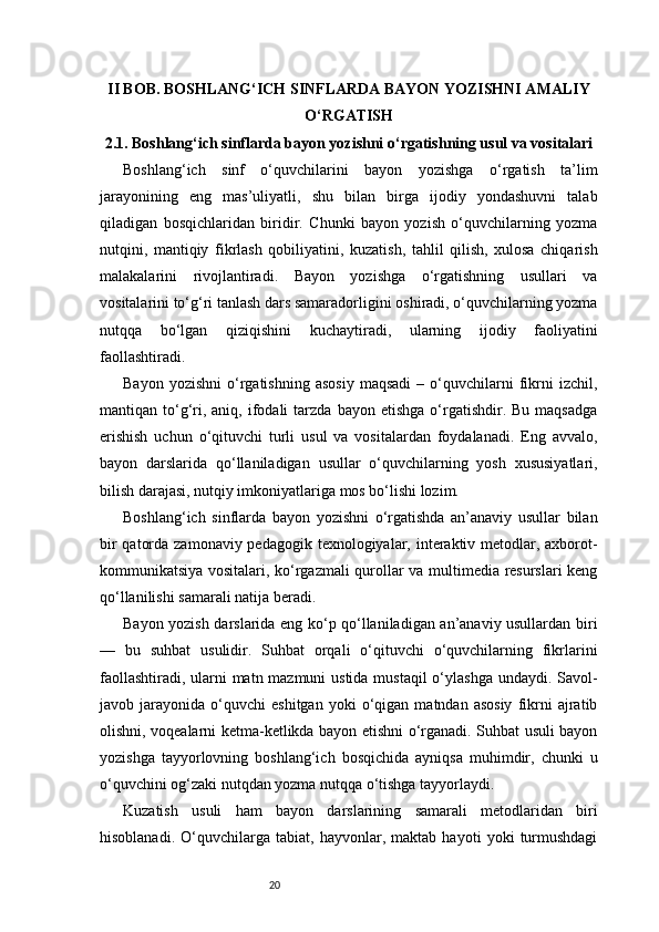 20II BOB. BOSHLANG‘ICH SINFLARDA BAYON YOZISHNI AMALIY
O‘RGATISH
2.1. Boshlang‘ich sinflarda bayon yozishni o‘rgatishning usul va vositalari
Boshlang‘ich   sinf   o‘quvchilarini   bayon   yozishga   o‘rgatish   ta’lim
jarayonining   eng   mas’uliyatli,   shu   bilan   birga   ijodiy   yondashuvni   talab
qiladigan   bosqichlaridan   biridir.   Chunki   bayon   yozish   o‘quvchilarning   yozma
nutqini,   mantiqiy   fikrlash   qobiliyatini,   kuzatish,   tahlil   qilish,   xulosa   chiqarish
malakalarini   rivojlantiradi.   Bayon   yozishga   o‘rgatishning   usullari   va
vositalarini to‘g‘ri tanlash dars samaradorligini oshiradi, o‘quvchilarning yozma
nutqqa   bo‘lgan   qiziqishini   kuchaytiradi,   ularning   ijodiy   faoliyatini
faollashtiradi.
Bayon   yozishni   o‘rgatishning   asosiy   maqsadi   –  o‘quvchilarni   fikrni   izchil,
mantiqan  to‘g‘ri,  aniq,   ifodali  tarzda  bayon  etishga   o‘rgatishdir.  Bu  maqsadga
erishish   uchun   o‘qituvchi   turli   usul   va   vositalardan   foydalanadi.   Eng   avvalo,
bayon   darslarida   qo‘llaniladigan   usullar   o‘quvchilarning   yosh   xususiyatlari,
bilish darajasi, nutqiy imkoniyatlariga mos bo‘lishi lozim.
Boshlang‘ich   sinflarda   bayon   yozishni   o‘rgatishda   an’anaviy   usullar   bilan
bir  qatorda zamonaviy pedagogik texnologiyalar, interaktiv metodlar, axborot-
kommunikatsiya vositalari, ko‘rgazmali qurollar va multimedia resurslari keng
qo‘llanilishi samarali natija beradi.
Bayon yozish darslarida eng ko‘p qo‘llaniladigan an’anaviy usullardan biri
—   bu   suhbat   usulidir.   Suhbat   orqali   o‘qituvchi   o‘quvchilarning   fikrlarini
faollashtiradi, ularni  matn mazmuni  ustida mustaqil  o‘ylashga undaydi. Savol-
javob  jarayonida   o‘quvchi   eshitgan   yoki   o‘qigan   matndan  asosiy   fikrni   ajratib
olishni, voqealarni ketma-ketlikda bayon etishni o‘rganadi. Suhbat usuli bayon
yozishga   tayyorlovning   boshlang‘ich   bosqichida   ayniqsa   muhimdir,   chunki   u
o‘quvchini og‘zaki nutqdan yozma nutqqa o‘tishga tayyorlaydi.
Kuzatish   usuli   ham   bayon   darslarining   samarali   metodlaridan   biri
hisoblanadi.   O‘quvchilarga   tabiat,   hayvonlar,   maktab   hayoti   yoki   turmushdagi 