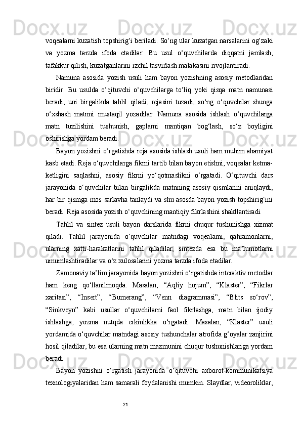 21voqealarni kuzatish topshirig‘i beriladi. So‘ng ular kuzatgan narsalarini og‘zaki
va   yozma   tarzda   ifoda   etadilar.   Bu   usul   o‘quvchilarda   diqqatni   jamlash,
tafakkur qilish, kuzatganlarini izchil tasvirlash malakasini rivojlantiradi.
Namuna   asosida   yozish   usuli   ham   bayon   yozishning   asosiy   metodlaridan
biridir.   Bu   usulda   o‘qituvchi   o‘quvchilarga   to‘liq   yoki   qisqa   matn   namunasi
beradi,   uni   birgalikda   tahlil   qiladi,   rejasini   tuzadi,   so‘ng   o‘quvchilar   shunga
o‘xshash   matnni   mustaqil   yozadilar.   Namuna   asosida   ishlash   o‘quvchilarga
matn   tuzilishini   tushunish,   gaplarni   mantiqan   bog‘lash,   so‘z   boyligini
oshirishga yordam beradi.
Bayon yozishni o‘rgatishda reja asosida ishlash usuli ham muhim ahamiyat
kasb etadi. Reja o‘quvchilarga fikrni tartib bilan bayon etishni, voqealar ketma-
ketligini   saqlashni,   asosiy   fikrni   yo‘qotmaslikni   o‘rgatadi.   O‘qituvchi   dars
jarayonida   o‘quvchilar   bilan   birgalikda   matnning   asosiy   qismlarini   aniqlaydi,
har bir qismga mos sarlavha tanlaydi va shu asosda bayon yozish topshirig‘ini
beradi. Reja asosida yozish o‘quvchining mantiqiy fikrlashini shakllantiradi.
Tahlil   va   sintez   usuli   bayon   darslarida   fikrni   chuqur   tushunishga   xizmat
qiladi.   Tahlil   jarayonida   o‘quvchilar   matndagi   voqealarni,   qahramonlarni,
ularning   xatti-harakatlarini   tahlil   qiladilar,   sintezda   esa   bu   ma’lumotlarni
umumlashtiradilar va o‘z xulosalarini yozma tarzda ifoda etadilar.
Zamonaviy ta’lim jarayonida bayon yozishni o‘rgatishda interaktiv metodlar
ham   keng   qo‘llanilmoqda.   Masalan,   “Aqliy   hujum”,   “Klaster”,   “Fikrlar
xaritasi”,   “Insert”,   “Bumerang”,   “Venn   diagrammasi”,   “Blits   so‘rov”,
“Sinkveyn”   kabi   usullar   o‘quvchilarni   faol   fikrlashga,   matn   bilan   ijodiy
ishlashga,   yozma   nutqda   erkinlikka   o‘rgatadi.   Masalan,   “Klaster”   usuli
yordamida o‘quvchilar matndagi asosiy tushunchalar atrofida g‘oyalar zanjirini
hosil qiladilar, bu esa ularning matn mazmunini chuqur tushunishlariga yordam
beradi.
Bayon   yozishni   o‘rgatish   jarayonida   o‘qituvchi   axborot-kommunikatsiya
texnologiyalaridan ham samarali foydalanishi mumkin. Slaydlar, videoroliklar,