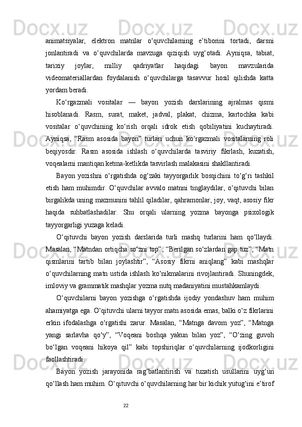 22animatsiyalar,   elektron   matnlar   o‘quvchilarning   e’tiborini   tortadi,   darsni
jonlantiradi   va   o‘quvchilarda   mavzuga   qiziqish   uyg‘otadi.   Ayniqsa,   tabiat,
tarixiy   joylar,   milliy   qadriyatlar   haqidagi   bayon   mavzularida
videomateriallardan   foydalanish   o‘quvchilarga   tasavvur   hosil   qilishda   katta
yordam beradi.
Ko‘rgazmali   vositalar   —   bayon   yozish   darslarining   ajralmas   qismi
hisoblanadi.   Rasm,   surat,   maket,   jadval,   plakat,   chizma,   kartochka   kabi
vositalar   o‘quvchining   ko‘rish   orqali   idrok   etish   qobiliyatini   kuchaytiradi.
Ayniqsa,   “Rasm   asosida   bayon”   turlari   uchun   ko‘rgazmali   vositalarning   roli
beqiyosdir.   Rasm   asosida   ishlash   o‘quvchilarda   tasviriy   fikrlash,   kuzatish,
voqealarni mantiqan ketma-ketlikda tasvirlash malakasini shakllantiradi.
Bayon   yozishni   o‘rgatishda   og‘zaki   tayyorgarlik   bosqichini   to‘g‘ri   tashkil
etish   ham   muhimdir.   O‘quvchilar   avvalo   matnni   tinglaydilar,   o‘qituvchi   bilan
birgalikda uning mazmunini tahlil qiladilar, qahramonlar, joy, vaqt, asosiy fikr
haqida   suhbatlashadilar.   Shu   orqali   ularning   yozma   bayonga   psixologik
tayyorgarligi yuzaga keladi.
O‘qituvchi   bayon   yozish   darslarida   turli   mashq   turlarini   ham   qo‘llaydi.
Masalan, “Matndan ortiqcha so‘zni top”, “Berilgan so‘zlardan gap tuz”, “Matn
qismlarini   tartib   bilan   joylashtir”,   “Asosiy   fikrni   aniqlang”   kabi   mashqlar
o‘quvchilarning  matn  ustida   ishlash   ko‘nikmalarini   rivojlantiradi.  Shuningdek,
imloviy va grammatik mashqlar yozma nutq madaniyatini mustahkamlaydi.
O‘quvchilarni   bayon   yozishga   o‘rgatishda   ijodiy   yondashuv   ham   muhim
ahamiyatga ega. O‘qituvchi ularni tayyor matn asosida emas, balki o‘z fikrlarini
erkin   ifodalashga   o‘rgatishi   zarur.   Masalan,   “Matnga   davom   yoz”,   “Matnga
yangi   sarlavha   qo‘y”,   “Voqeani   boshqa   yakun   bilan   yoz”,   “O‘zing   guvoh
bo‘lgan   voqeani   hikoya   qil”   kabi   topshiriqlar   o‘quvchilarning   ijodkorligini
faollashtiradi.
Bayon   yozish   jarayonida   rag‘batlantirish   va   tuzatish   usullarini   uyg‘un
qo‘llash ham muhim. O‘qituvchi o‘quvchilarning har bir kichik yutug‘ini e’tirof 