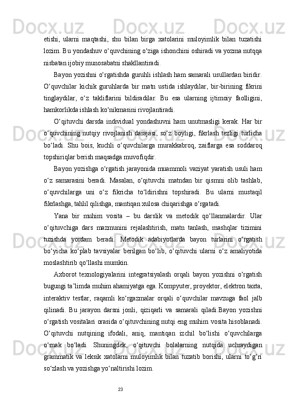 23etishi,   ularni   maqtashi,   shu   bilan   birga   xatolarini   muloyimlik   bilan   tuzatishi
lozim. Bu yondashuv o‘quvchining o‘ziga ishonchini oshiradi va yozma nutqqa
nisbatan ijobiy munosabatni shakllantiradi.
Bayon yozishni o‘rgatishda guruhli ishlash ham samarali usullardan biridir.
O‘quvchilar   kichik   guruhlarda   bir   matn   ustida   ishlaydilar,   bir-birining   fikrini
tinglaydilar,   o‘z   takliflarini   bildiradilar.   Bu   esa   ularning   ijtimoiy   faolligini,
hamkorlikda ishlash ko‘nikmasini rivojlantiradi.
O‘qituvchi   darsda   individual   yondashuvni   ham   unutmasligi   kerak.   Har   bir
o‘quvchining   nutqiy   rivojlanish   darajasi,   so‘z   boyligi,   fikrlash   tezligi   turlicha
bo‘ladi.   Shu   bois,   kuchli   o‘quvchilarga   murakkabroq,   zaiflarga   esa   soddaroq
topshiriqlar berish maqsadga muvofiqdir.
Bayon yozishga o‘rgatish jarayonida muammoli vaziyat yaratish usuli ham
o‘z   samarasini   beradi.   Masalan,   o‘qituvchi   matndan   bir   qismni   olib   tashlab,
o‘quvchilarga   uni   o‘z   fikricha   to‘ldirishni   topshiradi.   Bu   ularni   mustaqil
fikrlashga, tahlil qilishga, mantiqan xulosa chiqarishga o‘rgatadi.
Yana   bir   muhim   vosita   –   bu   darslik   va   metodik   qo‘llanmalardir.   Ular
o‘qituvchiga   dars   mazmunini   rejalashtirish,   matn   tanlash,   mashqlar   tizimini
tuzishda   yordam   beradi.   Metodik   adabiyotlarda   bayon   turlarini   o‘rgatish
bo‘yicha   ko‘plab   tavsiyalar   berilgan   bo‘lib,   o‘qituvchi   ularni   o‘z   amaliyotida
moslashtirib qo‘llashi mumkin.
Axborot   texnologiyalarini   integratsiyalash   orqali   bayon   yozishni   o‘rgatish
bugungi ta’limda muhim ahamiyatga ega. Kompyuter, proyektor, elektron taxta,
interaktiv   testlar,   raqamli   ko‘rgazmalar   orqali   o‘quvchilar   mavzuga   faol   jalb
qilinadi.   Bu   jarayon   darsni   jonli,   qiziqarli   va   samarali   qiladi.Bayon   yozishni
o‘rgatish vositalari orasida o‘qituvchining nutqi eng muhim vosita hisoblanadi.
O‘qituvchi   nutqining   ifodali,   aniq,   mantiqan   izchil   bo‘lishi   o‘quvchilarga
o‘rnak   bo‘ladi.   Shuningdek,   o‘qituvchi   bolalarning   nutqida   uchraydigan
grammatik   va   leksik   xatolarni   muloyimlik   bilan   tuzatib   borishi,   ularni   to‘g‘ri
so‘zlash va yozishga yo‘naltirishi lozim.