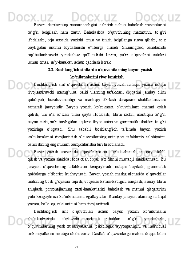 24Bayon   darslarining   samaradorligini   oshirish   uchun   baholash   mezonlarini
to‘g‘ri   belgilash   ham   zarur.   Baholashda   o‘quvchining   mazmunni   to‘g‘ri
ifodalashi,   reja   asosida   yozishi,   imlo   va   tinish   belgilariga   rioya   qilishi,   so‘z
boyligidan   unumli   foydalanishi   e’tiborga   olinadi.   Shuningdek,   baholashda
rag‘batlantiruvchi   yondashuv   qo‘llanilishi   lozim,   ya’ni   o‘quvchini   xatolari
uchun emas, sa’y-harakati uchun qadrlash kerak.
2.2. Boshlang‘ich sinflarda o‘quvchilarning bayon yozish
ko‘nikmalarini rivojlantirish
Boshlang‘ich   sinf   o‘quvchilari   uchun   bayon   yozish   nafaqat   yozma   nutqni
rivojlantiruvchi   mashg‘ulot,   balki   ularning   tafakkuri,   diqqatini   jamlay   olish
qobiliyati,   kuzatuvchanligi   va   mantiqiy   fikrlash   darajasini   shakllantiruvchi
samarali   jarayondir.   Bayon   yozish   ko‘nikmasi   o‘quvchilarni   matnni   eslab
qolish,   uni   o‘z   so‘zlari   bilan   qayta   ifodalash,   fikrni   izchil,   mantiqan   to‘g‘ri
bayon etish, so‘z boyligidan oqilona foydalanish va grammatik jihatdan to‘g‘ri
yozishga   o‘rgatadi.   Shu   sababli   boshlang‘ich   ta’limda   bayon   yozish
ko‘nikmalarini   rivojlantirish   o‘quvchilarning   nutqiy   va   tafakkuriy   salohiyatini
oshirishning eng muhim bosqichlaridan biri hisoblanadi.
Bayon yozish  jarayonida o‘quvchi  matnni  o‘qib tushunish,  uni  qayta tahlil
qilish va yozma shaklda ifoda etish orqali o‘z fikrini mustaqil shakllantiradi. Bu
jarayon   o‘quvchining   tafakkurini   kengaytiradi,   nutqini   boyitadi,   grammatik
qoidalarga   e’tiborini   kuchaytiradi.   Bayon   yozish   mashg‘ulotlarida   o‘quvchilar
matnning bosh g‘oyasini topish, voqealar ketma-ketligini aniqlash, asosiy fikrni
aniqlash,   personajlarning   xatti-harakatlarini   baholash   va   matnni   qisqartirish
yoki kengaytirish ko‘nikmalarini egallaydilar. Bunday jarayon ularning nafaqat
yozma, balki og‘zaki nutqini ham rivojlantiradi.
Boshlang‘ich   sinf   o‘quvchilari   uchun   bayon   yozish   ko‘nikmasini
shakllantirishda   o‘qituvchi   metodik   jihatdan   to‘g‘ri   yondashishi,
o‘quvchilarning   yosh   xususiyatlarini,   psixologik   tayyorgarligini   va   individual
imkoniyatlarini hisobga olishi zarur. Dastlab o‘quvchilarga matnni diqqat bilan