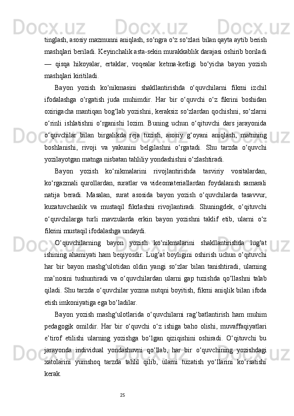 25tinglash, asosiy mazmunni aniqlash, so‘ngra o‘z so‘zlari bilan qayta aytib berish
mashqlari beriladi. Keyinchalik asta-sekin murakkablik darajasi oshirib boriladi
—   qisqa   hikoyalar,   ertaklar,   voqealar   ketma-ketligi   bo‘yicha   bayon   yozish
mashqlari kiritiladi.
Bayon   yozish   ko‘nikmasini   shakllantirishda   o‘quvchilarni   fikrni   izchil
ifodalashga   o‘rgatish   juda   muhimdir.   Har   bir   o‘quvchi   o‘z   fikrini   boshidan
oxirigacha mantiqan bog‘lab yozishni, keraksiz so‘zlardan qochishni, so‘zlarni
o‘rinli   ishlatishni   o‘rganishi   lozim.   Buning   uchun   o‘qituvchi   dars   jarayonida
o‘quvchilar   bilan   birgalikda   reja   tuzish,   asosiy   g‘oyani   aniqlash,   matnning
boshlanishi,   rivoji   va   yakunini   belgilashni   o‘rgatadi.   Shu   tarzda   o‘quvchi
yozilayotgan matnga nisbatan tahliliy yondashishni o‘zlashtiradi.
Bayon   yozish   ko‘nikmalarini   rivojlantirishda   tasviriy   vositalardan,
ko‘rgazmali   qurollardan,   suratlar   va   videomateriallardan   foydalanish   samarali
natija   beradi.   Masalan,   surat   asosida   bayon   yozish   o‘quvchilarda   tasavvur,
kuzatuvchanlik   va   mustaqil   fikrlashni   rivojlantiradi.   Shuningdek,   o‘qituvchi
o‘quvchilarga   turli   mavzularda   erkin   bayon   yozishni   taklif   etib,   ularni   o‘z
fikrini mustaqil ifodalashga undaydi.
O‘quvchilarning   bayon   yozish   ko‘nikmalarini   shakllantirishda   lug‘at
ishining ahamiyati ham  beqiyosdir. Lug‘at  boyligini oshirish uchun o‘qituvchi
har   bir   bayon   mashg‘ulotidan   oldin   yangi   so‘zlar   bilan   tanishtiradi,   ularning
ma’nosini   tushuntiradi   va   o‘quvchilardan   ularni   gap   tuzishda   qo‘llashni   talab
qiladi. Shu tarzda o‘quvchilar yozma nutqni boyitish, fikrni aniqlik bilan ifoda
etish imkoniyatiga ega bo‘ladilar.
Bayon   yozish   mashg‘ulotlarida   o‘quvchilarni   rag‘batlantirish   ham   muhim
pedagogik   omildir.   Har   bir   o‘quvchi   o‘z   ishiga   baho   olishi,   muvaffaqiyatlari
e’tirof   etilishi   ularning   yozishga   bo‘lgan   qiziqishini   oshiradi.   O‘qituvchi   bu
jarayonda   individual   yondashuvni   qo‘llab,   har   bir   o‘quvchining   yozishdagi
xatolarini   yumshoq   tarzda   tahlil   qilib,   ularni   tuzatish   yo‘llarini   ko‘rsatishi
kerak.