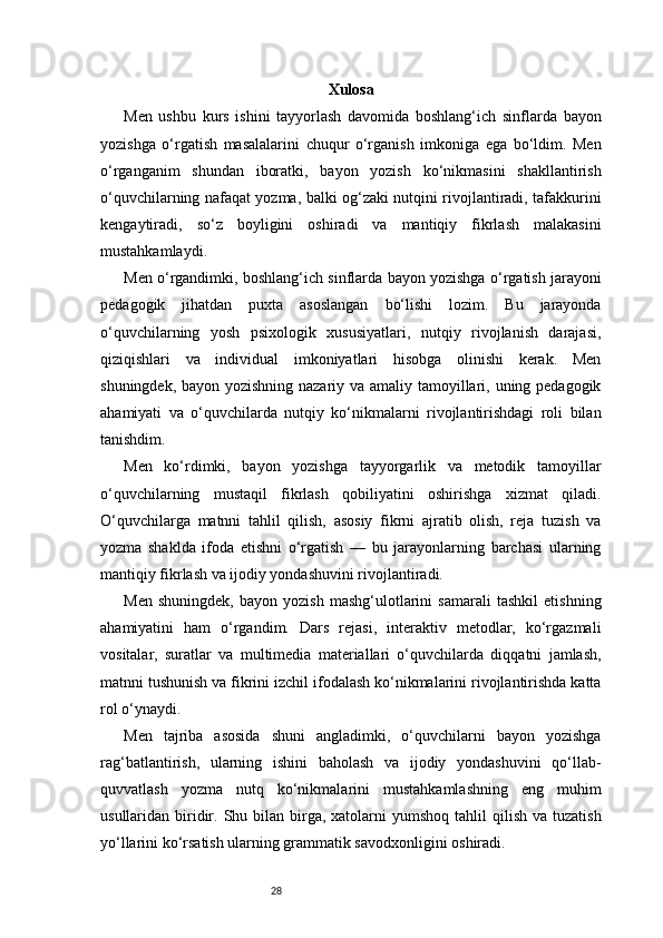 28 Xulosa
Men   ushbu   kurs   ishini   tayyorlash   davomida   boshlang‘ich   sinflarda   bayon
yozishga   o‘rgatish   masalalarini   chuqur   o‘rganish   imkoniga   ega   bo‘ldim.   Men
o‘rganganim   shundan   iboratki,   bayon   yozish   ko‘nikmasini   shakllantirish
o‘quvchilarning nafaqat yozma, balki og‘zaki nutqini rivojlantiradi, tafakkurini
kengaytiradi,   so‘z   boyligini   oshiradi   va   mantiqiy   fikrlash   malakasini
mustahkamlaydi.
Men o‘rgandimki, boshlang‘ich sinflarda bayon yozishga o‘rgatish jarayoni
pedagogik   jihatdan   puxta   asoslangan   bo‘lishi   lozim.   Bu   jarayonda
o‘quvchilarning   yosh   psixologik   xususiyatlari,   nutqiy   rivojlanish   darajasi,
qiziqishlari   va   individual   imkoniyatlari   hisobga   olinishi   kerak.   Men
shuningdek, bayon yozishning nazariy va amaliy tamoyillari, uning pedagogik
ahamiyati   va   o‘quvchilarda   nutqiy   ko‘nikmalarni   rivojlantirishdagi   roli   bilan
tanishdim.
Men   ko‘rdimki,   bayon   yozishga   tayyorgarlik   va   metodik   tamoyillar
o‘quvchilarning   mustaqil   fikrlash   qobiliyatini   oshirishga   xizmat   qiladi.
O‘quvchilarga   matnni   tahlil   qilish,   asosiy   fikrni   ajratib   olish,   reja   tuzish   va
yozma   shaklda   ifoda   etishni   o‘rgatish   —   bu   jarayonlarning   barchasi   ularning
mantiqiy fikrlash va ijodiy yondashuvini rivojlantiradi.
Men   shuningdek,   bayon   yozish   mashg‘ulotlarini   samarali   tashkil   etishning
ahamiyatini   ham   o‘rgandim.   Dars   rejasi,   interaktiv   metodlar,   ko‘rgazmali
vositalar,   suratlar   va   multimedia   materiallari   o‘quvchilarda   diqqatni   jamlash,
matnni tushunish va fikrini izchil ifodalash ko‘nikmalarini rivojlantirishda katta
rol o‘ynaydi.
Men   tajriba   asosida   shuni   angladimki,   o‘quvchilarni   bayon   yozishga
rag‘batlantirish,   ularning   ishini   baholash   va   ijodiy   yondashuvini   qo‘llab-
quvvatlash   yozma   nutq   ko‘nikmalarini   mustahkamlashning   eng   muhim
usullaridan biridir.  Shu bilan  birga,  xatolarni  yumshoq  tahlil  qilish  va  tuzatish
yo‘llarini ko‘rsatish ularning grammatik savodxonligini oshiradi. 