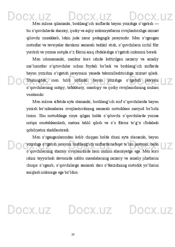 29Men xulosa qilamanki, boshlang‘ich sinflarda bayon yozishga o‘rgatish —
bu o‘quvchilarda shaxsiy, ijodiy va aqliy imkoniyatlarini rivojlantirishga xizmat
qiluvchi   murakkab,   lekin   juda   zarur   pedagogik   jarayondir.   Men   o‘rgangan
metodlar va tavsiyalar darslarni samarali tashkil etish, o‘quvchilarni izchil fikr
yuritish va yozma nutqda o‘z fikrini aniq ifodalashga o‘rgatish imkonini beradi.
Men   ishonamanki,   mazkur   kurs   ishida   keltirilgan   nazariy   va   amaliy
ma’lumotlar   o‘qituvchilar   uchun   foydali   bo‘ladi   va   boshlang‘ich   sinflarda
bayon   yozishni   o‘rgatish   jarayonini   yanada   takomillashtirishga   xizmat   qiladi.
Shuningdek,   men   bilib   oldimki,   bayon   yozishga   o‘rgatish   jarayoni
o‘quvchilarning   nutqiy,   tafakkuriy,   mantiqiy   va   ijodiy   rivojlanishining   muhim
vositasidir.
Men xulosa sifatida ayta olamanki, boshlang‘ich sinf o‘quvchilarida bayon
yozish   ko‘nikmalarini   rivojlantirishning   samarali   metodikasi   mavjud   bo‘lishi
lozim.   Shu   metodikaga   rioya   qilgan   holda   o‘qituvchi   o‘quvchilarda   yozma
nutqni   mustahkamlash,   matnni   tahlil   qilish   va   o‘z   fikrini   to‘g‘ri   ifodalash
qobiliyatini shakllantiradi.
Men   o‘rganganlarimdan   kelib   chiqqan   holda   shuni   ayta   olamanki,   bayon
yozishga o‘rgatish jarayoni boshlang‘ich sinflarda nafaqat ta’lim jarayoni, balki
o‘quvchilarning   shaxsiy   rivojlanishida   ham   muhim   ahamiyatga   ega.   Men   kurs
ishini   tayyorlash   davomida   ushbu   masalalarning   nazariy   va   amaliy   jihatlarini
chuqur   o‘rganib,   o‘quvchilarga   samarali   dars   o‘tkazishning   metodik   yo‘llarini
aniqlash imkoniga ega bo‘ldim. 