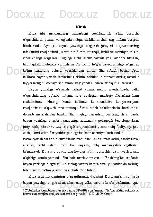 3 Kirish
Kurs   ishi   mavzusining   dolzarbligi   Boshlang‘ich   ta’lim   bosqichi
o‘quvchilarda   yozma   va   og‘zaki   nutqni   shakllantirishda   eng   muhim   bosqich
hisoblanadi.   Ayniqsa,   bayon   yozishga   o‘rgatish   jarayoni   o‘quvchilarning
tafakkurini rivojlantiradi, ularni o‘z fikrini mustaqil, izchil va mantiqan to‘g‘ri
ifoda   etishga   o‘rgatadi.   Bugungi   globallashuv   davrida   yosh   avlodni   fikrlash,
tahlil   qilish,   mulohaza   yuritish   va   o‘z   fikrini   to‘g‘ri   bayon   qilishga   o‘rgatish
ta’lim   tizimining   ustuvor   vazifalaridan   biridir.   Shu   sababli   boshlang‘ich
ta’limda   bayon   yozish   darslarining   sifatini   oshirish,   o‘qituvchilarning   metodik
tayyorgarligini kuchaytirish, zamonaviy yondashuvlarni tatbiq etish zarurdir.
Bayon   yozishga   o‘rgatish   nafaqat   yozma   nutqni   rivojlantiradi,   balki
o‘quvchilarning   og‘zaki   nutqini,   so‘z   boyligini,   mantiqiy   fikrlashini   ham
shakllantiradi.   Hozirgi   kunda   ta’limda   kommunikativ   kompetensiyani
rivojlantirish,   o‘quvchilarda   mustaqil   fikr   bildirish   ko‘nikmalarini   hosil   qilish
dolzarb   masalalardan   biridir.   Shu   nuqtayi   nazardan,   boshlang‘ich   sinflarda
bayon   yozishga   o‘rgatish   jarayoniga   zamonaviy   pedagogik   texnologiyalarni
joriy   etish,   interaktiv   usullar   orqali   o‘quvchilarni   yozma   nutq   faoliyatiga   jalb
etish, ularni erkin fikr yuritishga o‘rgatish katta ahamiyat kasb etadi. 1
.
Bayon yozish darslari o‘quvchilarda matn bilan ishlash malakasini, asosiy fikrni
ajratish,   tahlil   qilish,   izchillikni   saqlash,   nutq   madaniyatini   egallashni
ta’minlaydi.   Bu   esa   o‘quvchining   keyingi   ta’lim   bosqichlarida   muvaffaqiyatli
o‘qishiga   zamin   yaratadi.   Shu   bois   mazkur   mavzu   –   “Boshlang‘ich   sinflarda
bayon yozishga o‘rgatish” – o‘zining nazariy hamda amaliy jihatdan dolzarbligi
bilan hozirgi ta’lim jarayonida alohida o‘rin tutadi.
Kurs   ishi   mavzusining   o‘rganilganlik   darajasi   Boshlang‘ich   sinflarda
bayon   yozishga   o‘rgatish   masalasi   uzoq   yillar   davomida   o‘z   yechimini   topib
1
  O‘zbekiston Respublikasi Prezidentining PF–6108-son farmoni. “Ta’lim sifatini oshirish va
innovatsion rivojlanishni jadallashtirish to‘g‘risida”. 2020-yil 29-oktabr. 