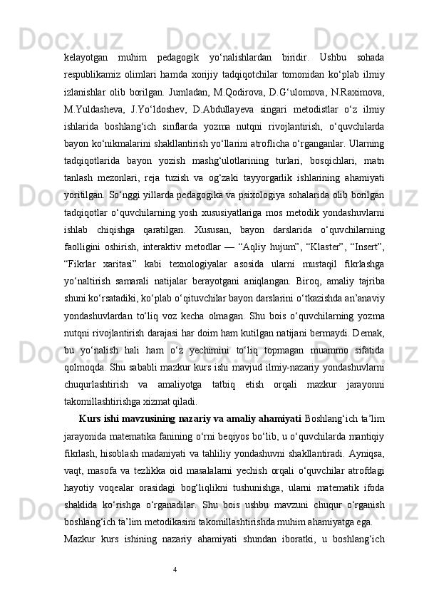 4kelayotgan   muhim   pedagogik   yo‘nalishlardan   biridir.   Ushbu   sohada
respublikamiz   olimlari   hamda   xorijiy   tadqiqotchilar   tomonidan   ko‘plab   ilmiy
izlanishlar   olib   borilgan.   Jumladan,   M.Qodirova,   D.G‘ulomova,   N.Raximova,
M.Yuldasheva,   J.Yo‘ldoshev,   D.Abdullayeva   singari   metodistlar   o‘z   ilmiy
ishlarida   boshlang‘ich   sinflarda   yozma   nutqni   rivojlantirish,   o‘quvchilarda
bayon ko‘nikmalarini shakllantirish yo‘llarini atroflicha o‘rganganlar. Ularning
tadqiqotlarida   bayon   yozish   mashg‘ulotlarining   turlari,   bosqichlari,   matn
tanlash   mezonlari,   reja   tuzish   va   og‘zaki   tayyorgarlik   ishlarining   ahamiyati
yoritilgan.   So‘nggi yillarda pedagogika va psixologiya sohalarida olib borilgan
tadqiqotlar   o‘quvchilarning   yosh   xususiyatlariga   mos   metodik   yondashuvlarni
ishlab   chiqishga   qaratilgan.   Xususan,   bayon   darslarida   o‘quvchilarning
faolligini   oshirish,   interaktiv   metodlar   —   “Aqliy   hujum”,   “Klaster”,   “Insert”,
“Fikrlar   xaritasi”   kabi   texnologiyalar   asosida   ularni   mustaqil   fikrlashga
yo‘naltirish   samarali   natijalar   berayotgani   aniqlangan.   Biroq,   amaliy   tajriba
shuni ko‘rsatadiki, ko‘plab o‘qituvchilar bayon darslarini o‘tkazishda an’anaviy
yondashuvlardan   to‘liq   voz   kecha   olmagan.   Shu   bois   o‘quvchilarning   yozma
nutqni rivojlantirish darajasi har doim ham kutilgan natijani bermaydi. Demak,
bu   yo‘nalish   hali   ham   o‘z   yechimini   to‘liq   topmagan   muammo   sifatida
qolmoqda. Shu sababli  mazkur kurs ishi  mavjud ilmiy-nazariy yondashuvlarni
chuqurlashtirish   va   amaliyotga   tatbiq   etish   orqali   mazkur   jarayonni
takomillashtirishga xizmat qiladi.
Kurs ishi mavzusining nazariy va amaliy ahamiyati   Boshlang‘ich ta’lim
jarayonida matematika fanining o‘rni beqiyos bo‘lib, u o‘quvchilarda mantiqiy
fikrlash, hisoblash  madaniyati  va tahliliy yondashuvni  shakllantiradi. Ayniqsa,
vaqt,   masofa   va   tezlikka   oid   masalalarni   yechish   orqali   o‘quvchilar   atrofdagi
hayotiy   voqealar   orasidagi   bog‘liqlikni   tushunishga,   ularni   matematik   ifoda
shaklida   ko‘rishga   o‘rganadilar.   Shu   bois   ushbu   mavzuni   chuqur   o‘rganish
boshlang‘ich ta’lim metodikasini takomillashtirishda muhim ahamiyatga ega.
Mazkur   kurs   ishining   nazariy   ahamiyati   shundan   iboratki,   u   boshlang‘ich 
