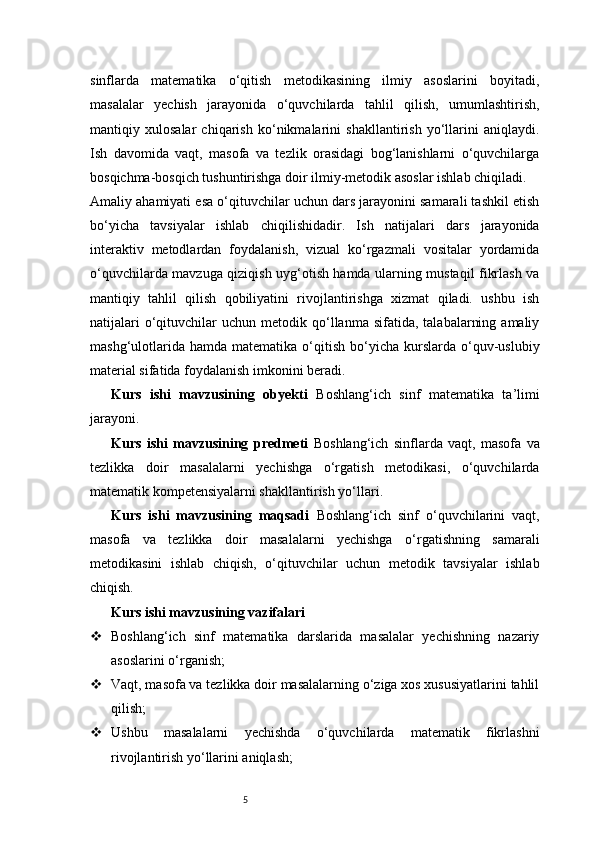 5sinflarda   matematika   o‘qitish   metodikasining   ilmiy   asoslarini   boyitadi,
masalalar   yechish   jarayonida   o‘quvchilarda   tahlil   qilish,   umumlashtirish,
mantiqiy   xulosalar   chiqarish   ko‘nikmalarini   shakllantirish   yo‘llarini   aniqlaydi.
Ish   davomida   vaqt,   masofa   va   tezlik   orasidagi   bog‘lanishlarni   o‘quvchilarga
bosqichma-bosqich tushuntirishga doir ilmiy-metodik asoslar ishlab chiqiladi.
Amaliy ahamiyati esa o‘qituvchilar uchun dars jarayonini samarali tashkil etish
bo‘yicha   tavsiyalar   ishlab   chiqilishidadir.   Ish   natijalari   dars   jarayonida
interaktiv   metodlardan   foydalanish,   vizual   ko‘rgazmali   vositalar   yordamida
o‘quvchilarda mavzuga qiziqish uyg‘otish hamda ularning mustaqil fikrlash va
mantiqiy   tahlil   qilish   qobiliyatini   rivojlantirishga   xizmat   qiladi.   ushbu   ish
natijalari  o‘qituvchilar   uchun  metodik  qo‘llanma  sifatida,   talabalarning  amaliy
mashg‘ulotlarida   hamda  matematika  o‘qitish   bo‘yicha   kurslarda   o‘quv-uslubiy
material sifatida foydalanish imkonini beradi.
Kurs   ishi   mavzusining   obyekti   Boshlang‘ich   sinf   matematika   ta’limi
jarayoni.
Kurs   ishi   mavzusining   predmeti   Boshlang‘ich   sinflarda   vaqt,   masofa   va
tezlikka   doir   masalalarni   yechishga   o‘rgatish   metodikasi,   o‘quvchilarda
matematik kompetensiyalarni shakllantirish yo‘llari.
Kurs   ishi   mavzusining   maqsadi   Boshlang‘ich   sinf   o‘quvchilarini   vaqt,
masofa   va   tezlikka   doir   masalalarni   yechishga   o‘rgatishning   samarali
metodikasini   ishlab   chiqish,   o‘qituvchilar   uchun   metodik   tavsiyalar   ishlab
chiqish.
Kurs ishi mavzusining vazifalari
 Boshlang‘ich   sinf   matematika   darslarida   masalalar   yechishning   nazariy
asoslarini o‘rganish;
 Vaqt, masofa va tezlikka doir masalalarning o‘ziga xos xususiyatlarini tahlil
qilish;
 Ushbu   masalalarni   yechishda   o‘quvchilarda   matematik   fikrlashni
rivojlantirish yo‘llarini aniqlash; 