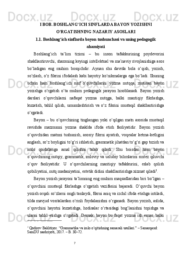 7I BOB. BOSHLANG‘ICH SINFLARDA BAYON YOZISHNI
O‘RGATISHNING NAZARIY ASOSLARI
1.1. Boshlang‘ich sinflarda bayon tushunchasi va uning pedagogik
ahamiyati
Boshlang‘ich   ta’lim   tizimi   –   bu   inson   tafakkurining   poydevorini
shakllantiruvchi, shaxsning keyingi intellektual va ma’naviy rivojlanishiga asos
bo‘ladigan   eng   muhim   bosqichdir.   Aynan   shu   davrda   bola   o‘qish,   yozish,
so‘zlash, o‘z fikrini ifodalash kabi hayotiy ko‘nikmalarga ega bo‘ladi. Shuning
uchun   ham   boshlang‘ich   sinf   o‘quvchilarini   yozma   nutqqa,   xususan   bayon
yozishga   o‘rgatish   o‘ta   muhim   pedagogik   jarayon   hisoblanadi.   Bayon   yozish
darslari   o‘quvchilarni   nafaqat   yozma   nutqga,   balki   mantiqiy   fikrlashga,
kuzatish,   tahlil   qilish,   umumlashtirish   va   o‘z   fikrini   mustaqil   shakllantirishga
o‘rgatadi.
Bayon   –   bu   o‘quvchining   tinglangan   yoki   o‘qilgan   matn   asosida   mustaqil
ravishda   mazmunni   yozma   shaklda   ifoda   etish   faoliyatidir.   Bayon   yozish
o‘quvchidan   matnni   tushunish,   asosiy   fikrni   ajratish,   voqealar   ketma-ketligini
anglash, so‘z boyligini to‘g‘ri ishlatish, grammatik jihatdan to‘g‘ri gap tuzish va
imlo   qoidalariga   amal   qilishni   talab   qiladi.   Shu   boisdan   ham   bayon
o‘quvchining nutqiy, grammatik, imloviy va uslubiy bilimlarini sintez qiluvchi
o‘quv   faoliyatidir.   U   o‘quvchilarning   mantiqiy   tafakkurini,   eslab   qolish
qobiliyatini, nutq madaniyatini, estetik didini shakllantirishga xizmat qiladi 2
.
Bayon yozish jarayoni ta’limning eng muhim maqsadlaridan biri bo‘lgan –
o‘quvchini   mustaqil   fikrlashga   o‘rgatish   vazifasini   bajaradi.   O‘quvchi   bayon
yozish orqali so‘zlarni ongli tanlaydi, fikrni aniq va izchil ifoda etishga intiladi,
tilda mavjud vositalardan o‘rinli foydalanishni o‘rganadi. Bayon yozish, aslida,
o‘quvchini   hayotni   kuzatishga,   hodisalar   o‘rtasidagi   bog‘lanishni   topishga   va
ularni   tahlil   etishga   o‘rgatadi.   Demak,   bayon   bu   faqat   yozma   ish   emas,   balki
2
 Qodirov Bakhtiyor. “Grammatika va imlo o‘qitishning samarali usullari.” – Samarqand: 
SamDU nashriyoti, 2017. – B. 30–72. 
