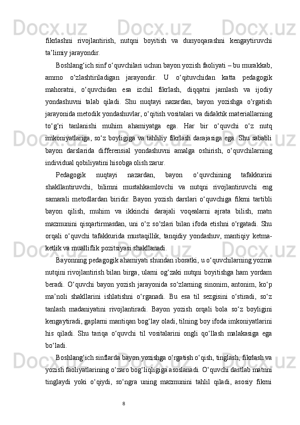 8fikrlashni   rivojlantirish,   nutqni   boyitish   va   dunyoqarashni   kengaytiruvchi
ta’limiy jarayondir.
Boshlang‘ich sinf o‘quvchilari uchun bayon yozish faoliyati – bu murakkab,
ammo   o‘zlashtiriladigan   jarayondir.   U   o‘qituvchidan   katta   pedagogik
mahoratni,   o‘quvchidan   esa   izchil   fikrlash,   diqqatni   jamlash   va   ijodiy
yondashuvni   talab   qiladi.   Shu   nuqtayi   nazardan,   bayon   yozishga   o‘rgatish
jarayonida metodik yondashuvlar, o‘qitish vositalari va didaktik materiallarning
to‘g‘ri   tanlanishi   muhim   ahamiyatga   ega.   Har   bir   o‘quvchi   o‘z   nutq
imkoniyatlariga,  so‘z  boyligiga  va  tahliliy  fikrlash  darajasiga  ega.  Shu sababli
bayon   darslarida   differensial   yondashuvni   amalga   oshirish,   o‘quvchilarning
individual qobiliyatini hisobga olish zarur.
Pedagogik   nuqtayi   nazardan,   bayon   o‘quvchining   tafakkurini
shakllantiruvchi,   bilimni   mustahkamlovchi   va   nutqni   rivojlantiruvchi   eng
samarali   metodlardan   biridir.   Bayon   yozish   darslari   o‘quvchiga   fikrni   tartibli
bayon   qilish,   muhim   va   ikkinchi   darajali   voqealarni   ajrata   bilish,   matn
mazmunini   qisqartirmasdan,   uni   o‘z   so‘zlari   bilan   ifoda   etishni   o‘rgatadi.   Shu
orqali   o‘quvchi   tafakkurida   mustaqillik,   tanqidiy   yondashuv,   mantiqiy   ketma-
ketlik va mualliflik pozitsiyasi shakllanadi.
Bayonning pedagogik ahamiyati shundan iboratki, u o‘quvchilarning yozma
nutqini rivojlantirish bilan birga, ularni og‘zaki nutqni boyitishga ham yordam
beradi.   O‘quvchi   bayon   yozish   jarayonida   so‘zlarning   sinonim,   antonim,   ko‘p
ma’noli   shakllarini   ishlatishni   o‘rganadi.   Bu   esa   til   sezgisini   o‘stiradi,   so‘z
tanlash   madaniyatini   rivojlantiradi.   Bayon   yozish   orqali   bola   so‘z   boyligini
kengaytiradi, gaplarni mantiqan bog‘lay oladi, tilning boy ifoda imkoniyatlarini
his   qiladi.   Shu   tariqa   o‘quvchi   til   vositalarini   ongli   qo‘llash   malakasiga   ega
bo‘ladi.
Boshlang‘ich sinflarda bayon yozishga o‘rgatish o‘qish, tinglash, fikrlash va
yozish faoliyatlarining o‘zaro bog‘liqligiga asoslanadi. O‘quvchi dastlab matnni
tinglaydi   yoki   o‘qiydi,   so‘ngra   uning   mazmunini   tahlil   qiladi,   asosiy   fikrni